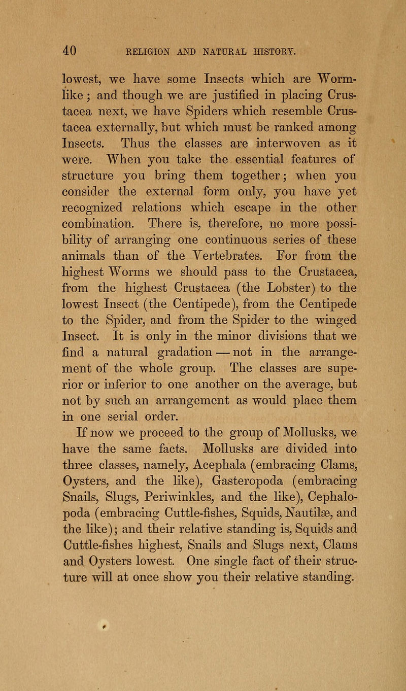 lowest, we have some Insects which are Worm- like; and though we are justified in placing Crus- tacea next, we have Spiders which resemble Crus- tacea externally, but which must be ranked among Insects. Thus the classes are interwoven as it were. When you take the essential features of structure you bring them together; when you consider the external form only, you have yet recognized relations which escape in the other combination. There is, therefore, no more possi- bility of arranging one continuous series of these animals than of the Vertebrates. For from the highest Worms we should pass to the Crustacea, from the highest Crustacea (the Lobster) to the lowest Insect (the Centipede), from the Centipede to the Spider, and from the Spider to the winged Insect. It is only in the minor divisions that we find a natural gradation — not in the arrange- ment of the whole group. The classes are supe- rior or inferior to one another on the average, but not by such an arrangement as would place them in one serial order. If now we proceed to the group of MoUusks, we have the same facts. Mollusks are divided into three classes, namely, Acephala (embracing Clams, Oysters, and the like). Gasteropoda (embracing Snails, Slugs, Periwinkles, and the like). Cephalo- poda (embracing Cuttle-fishes, Squids, NautilaB, and the like); and their relative standing is. Squids and Cuttle-fishes highest, Snails and Slugs next, Clams and Oysters lowest. One single fact of their struc- ture wiU at once show you their relative standing.