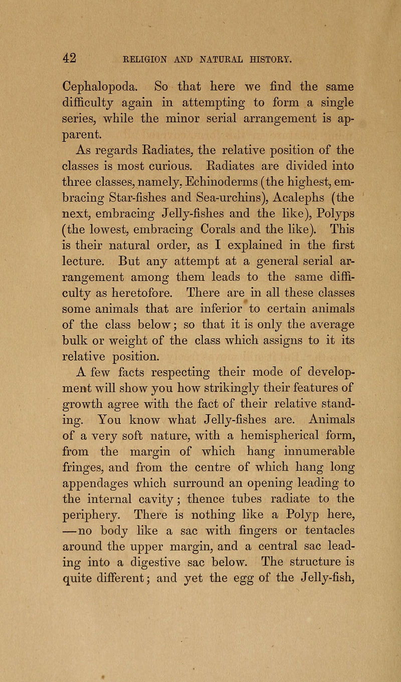 Cephalopoda. So that here we find the same difficulty again in attempting to form a single series, while the minor serial arrangement is ap- parent. As regards Eadiates, the relative position of the classes is most curious. Eadiates are divided into three classes, namely, Echinoderms (the highest, em- bracing Star-fishes and Sea-urchins), Acalephs (the next, embracing Jelly-fishes and the like). Polyps (the lowest, embracing Corals and the like). This is their natural order, as I explained in the first lecture. But any attempt at a general serial ar- rangement among them leads to the same diffi- culty as heretofore. There are in all these classes some animals that are inferior to certain animals of the class below; so that it is only the average bulk or weight of the class which assigns to it its relative position. A few facts respecting their mode of develop- ment will show you how strikingly their features of growth agree with the fact of their relative stand- ing. You know what Jelly-fishes are. Animals of a very soft nature, with a hemispherical form, from the margin of which hang innumerable fringes, and from the centre of which hang long appendages which surround an opening leading to the internal cavity; thence tubes radiate to the periphery. There is nothing like a Polyp here, —no body like a sac with fingers or tentacles around the upper margin, and a central sac lead- ing into a digestive sac below. The structure is quite difierent; and yet the egg of the Jelly-fish,