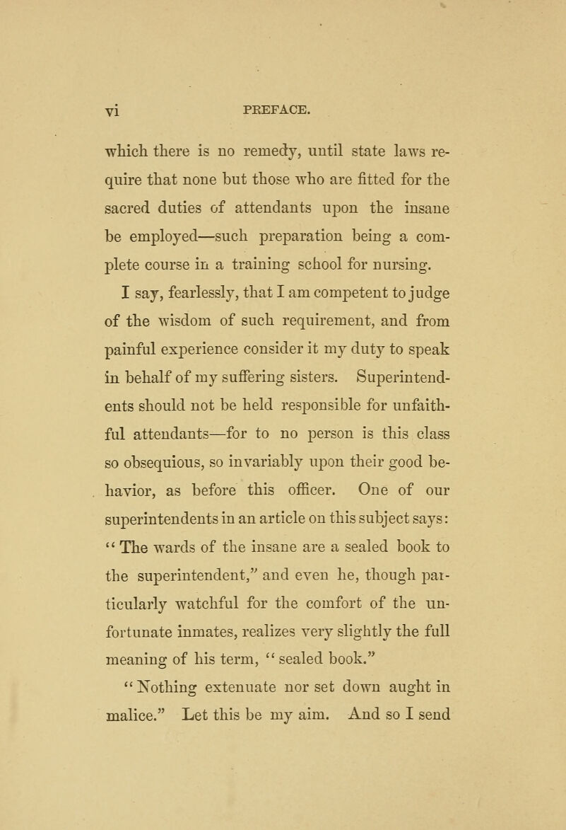 which there is no remedy, until state laws re- quire that none but those who are fitted for the sacred duties of attendants upon the insane be employed—such preparation being a com- plete course in a training school for nursing. I say, fearlessly, that I am competent to judge of the wisdom of such requirement, and from painful experience consider it my duty to speak in behalf of my suffering sisters. Superintend- ents should not be held responsible for unfaith- ful attendants—for to no person is this class so obsequious, so invariably upon their good be- havior, as before this officer. One of our superintendents in an article on this subject says: '' The wards of the insane are a sealed book to the superintendent, and even he, though pai- ticularly watchful for the comfort of the un- fortunate inmates, realizes very slightly the full meaning of his term,  sealed book.  Nothing extenuate nor set down aught in malice. Let this be my aim. And so I send