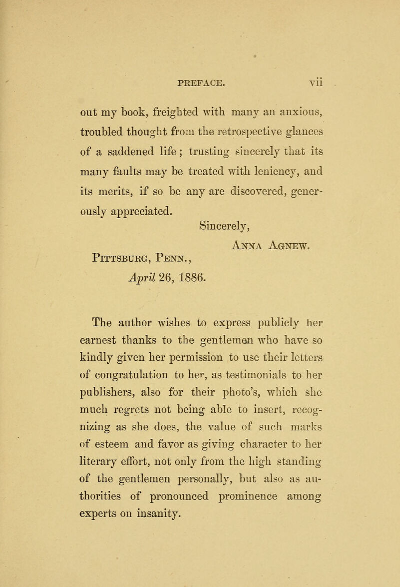 PREFACE. Vll out my book, freighted with many an anxious, troubled thought from the retrospective glances of a saddened life; trusting sincerely that its many faults may be treated with leniency, and its merits, if so be any are discovered, gener- ously appreciated. Sincerely, Anna Agnew. Pittsburg, Penn., April 26, 1886. The author wishes to express publicly lier earnest thanks to the gentlemen who have so kindly given her permission to use their letters of congratulation to her, as testimonials to her publishers, also for their photo's, which she much regrets not being able to insert, recog- nizing as she does, the value of such marks of esteem and favor as giving character to her literary eifort, not only from the high standing of the gentlemen personally, but also as au- thorities of pronounced prominence among experts on insanity.
