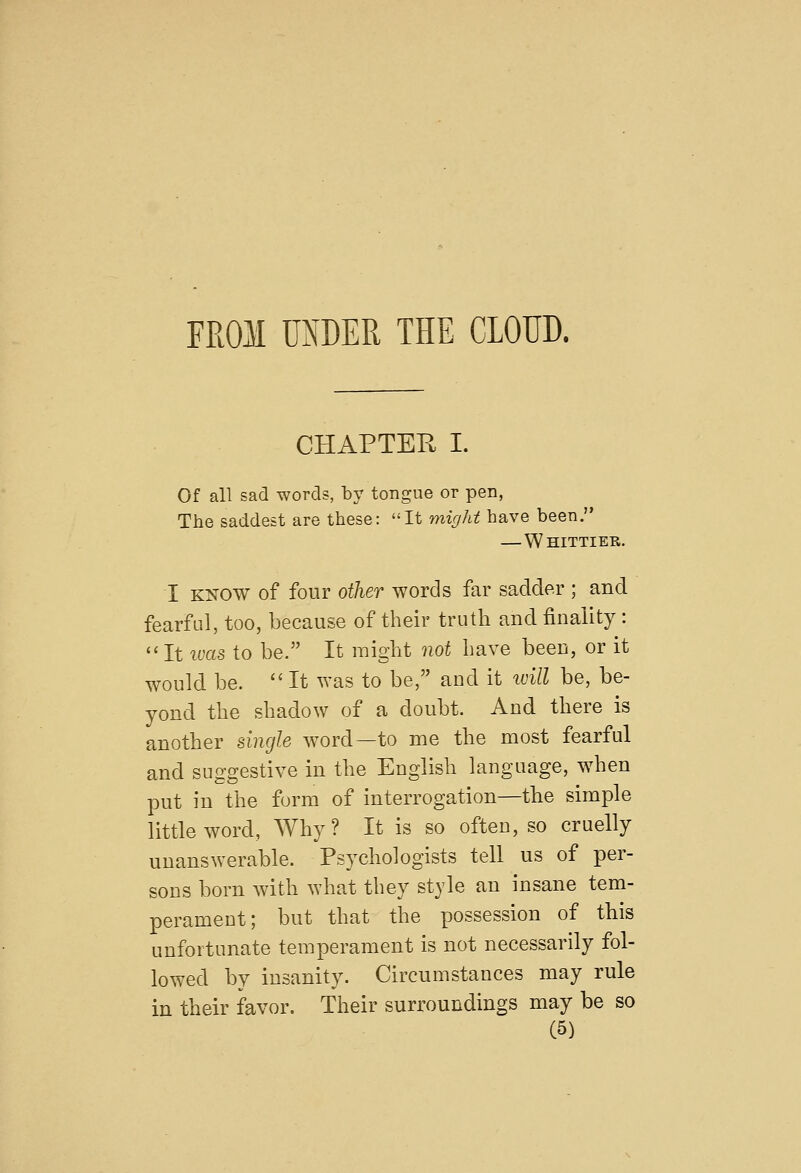 FROM UNDER THE CLOUD. CHAPTER I. Of all sad words, by tongue or pen, The saddest are these: It might have been. — Whittier. I KNOW of four other words far sadder ; and fearful, too, because of their truth and finality: It ims to be. It might not have been, or it would be. '^ It was to be, and it idll be, be- yond the shadow of a doubt. And there is another single word—to me the most fearful and suggestive in the English language, when put in the form of interrogation—the simple little word, Why? It is so often, so cruelly unanswerable. Psychologists tell us of per- sons born with what they style an insane tem- perament; but that the possession of this unfortunate temperament is not necessarily fol- lowed by insanity. Circumstances may rule in their favor. Their surroundings may be so