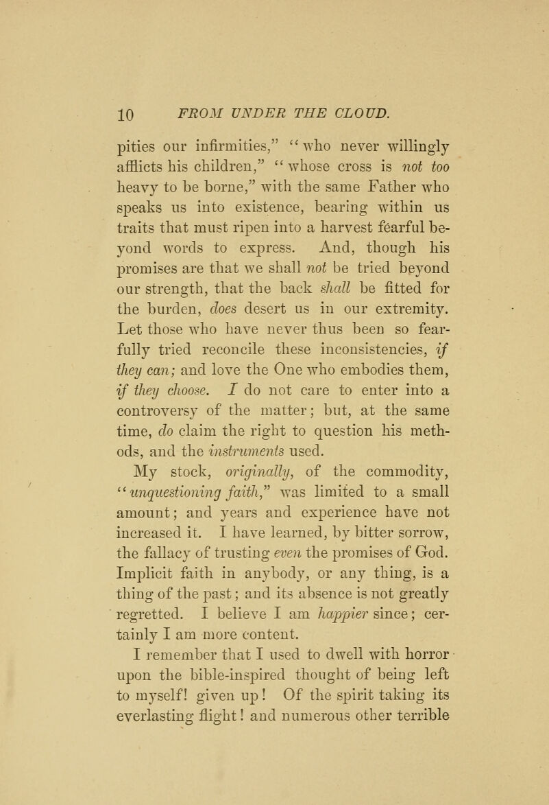 pities our infirmities,  who never willingly afflicts his children, whose cross is not too heavy to be borne, with the same Father who speaks iis into existence, bearing within us traits that must ripen into a harvest fearful be- yond words to express. And, though his promises are that we shall not be tried beyond our strength, that the back shall be fitted for the burden, does desert us in our extremity. Let those wdio have never thus been so fear- fully tried reconcile these inconsistencies, if they can; and love the One who embodies them, if they choose. I do not care to enter into a controversy of the matter; but, at the same time, do claim the right to question his meth- ods, and the instruments used. My stock, originally, of the commodity, '^ unquestioning faith, was limited to a small amount; and years and experience have not increased it. I have learned, by bitter sorrow, the fallacy of trusting even the promises of God. Implicit faith in anybody, or any thing, is a thing of the past; and its absence is not greatly regretted. I believe I am happier since; cer- tainly I am more content. I remember that I used to dwell with horror upon the bible-inspired thought of being left to myself! given up! Of the s^Dirit taking its everlasting flight! and numerous other terrible
