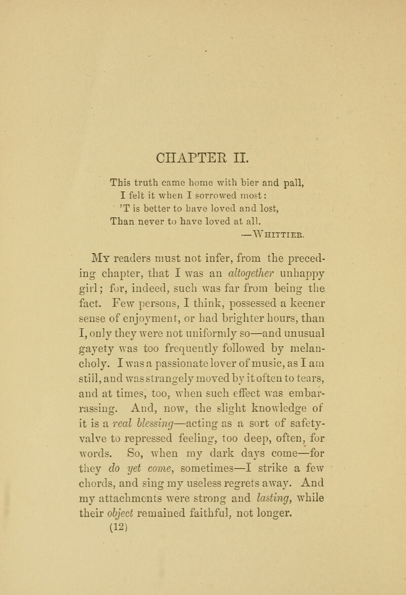 CHAPTER II. This truth camo home with bier and pall, I felt it when I sorrowed most: 'T is better to have loved and lost, Than never to have loved at all. —Whittiek. My readers must not infer, from the preced- ing chapter, that I was an altogether unhappy girl; for, indeed, such was far from being the fact. Few^ persons, I think, possessed a keener sense of enjoyment, or had brighter hours, than I, only they were not uuiforndy so—and unusual gayety was too frequently followed by melan- choly. I was a passionate lover of music, as I am stiil, and wasstrangely moved by it often to tears, and at times, too, when such effect was embar- rassing. And, now, the slight knowledge of it is a real blessing—acting as a sort of safety- valve to repressed feeling, too deep, often, for words. So, when my dark days come—for they do yet come, sometimes—I strike a few chords, and sing my useless regrets away. And my attachments were strong and lasting, while their object remained faithful, not longer.