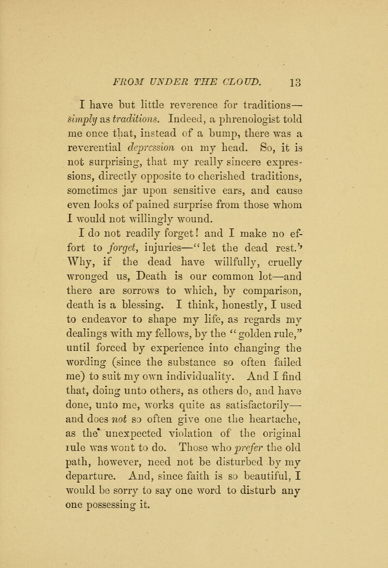 I have but little reverence for traditions— simply as traditions. Indeed, a phrenologist told me once that, instead of a bump, there was a reverential depression on my head. So, it is not surprising, that my really sincere expres- sions, directly opposite to cherished traditions, sometimes jar upon sensitive ears, and cause even looks of pained surprise from those whom I would not willingly wound. I do not readily forget! and I make no ef- fort to forget, injuries— let the dead rest.'» Why, if the dead have willfidly, cruelly wronged us, Death is our common lot—and there are sorrows to which, by comparison, death is a blessing. I think, honestly, I used to endeavor to shape my life, as regards my dealings with my fellows, by the '' golden rule, until forced by experience into changing the wording (since the substance so often f[iiled me) to suit my own individuality. And I find that, doing unto others, as others do, and have done, unto me, works quite as satisfactorily— and does not so often give one the heartache, as the' unexpected violation of the original lule was wont to do. Those who prefer the old path, however, need not be disturbed by my departure. And, since faith is so beautiful, I would be sorry to say one word to disturb any one possessing it.
