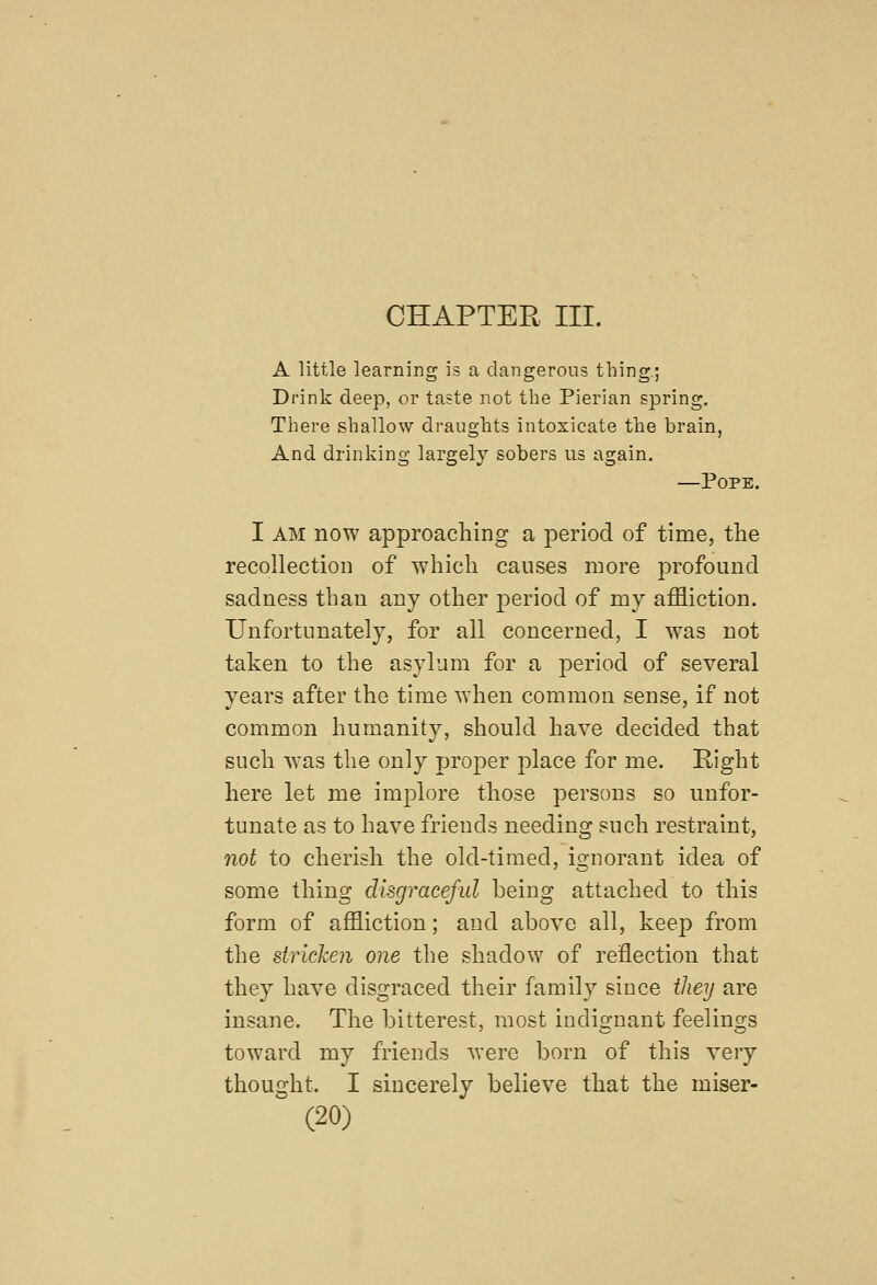 A little learning is a dangerous thing.; Drink deep, or taste not the Pierian spring. There shallow draughts intoxicate the brain, And drinking largely sobers us again. —Pope. I AM now approaching a period of time, the recollection of which causes more profound sadness than any other period of my affliction. Unfortunately, for all concerned, I was not taken to the asylum for a period of several years after the time when common sense, if not common humanity, should have decided that such was the only proper place for me. Right here let me implore those persons so unfor- tunate as to have friends needing such restraint, not to cherish the old-timed, ignorant idea of some thing disgraceful being attached to this form of affliction; and above all, keep from the stricken one the shadow of reflection that they have disgraced their family since they are insane. The bitterest, most indignant feelings toward my friends were born of this very thought. I sincerely believe that the miser-