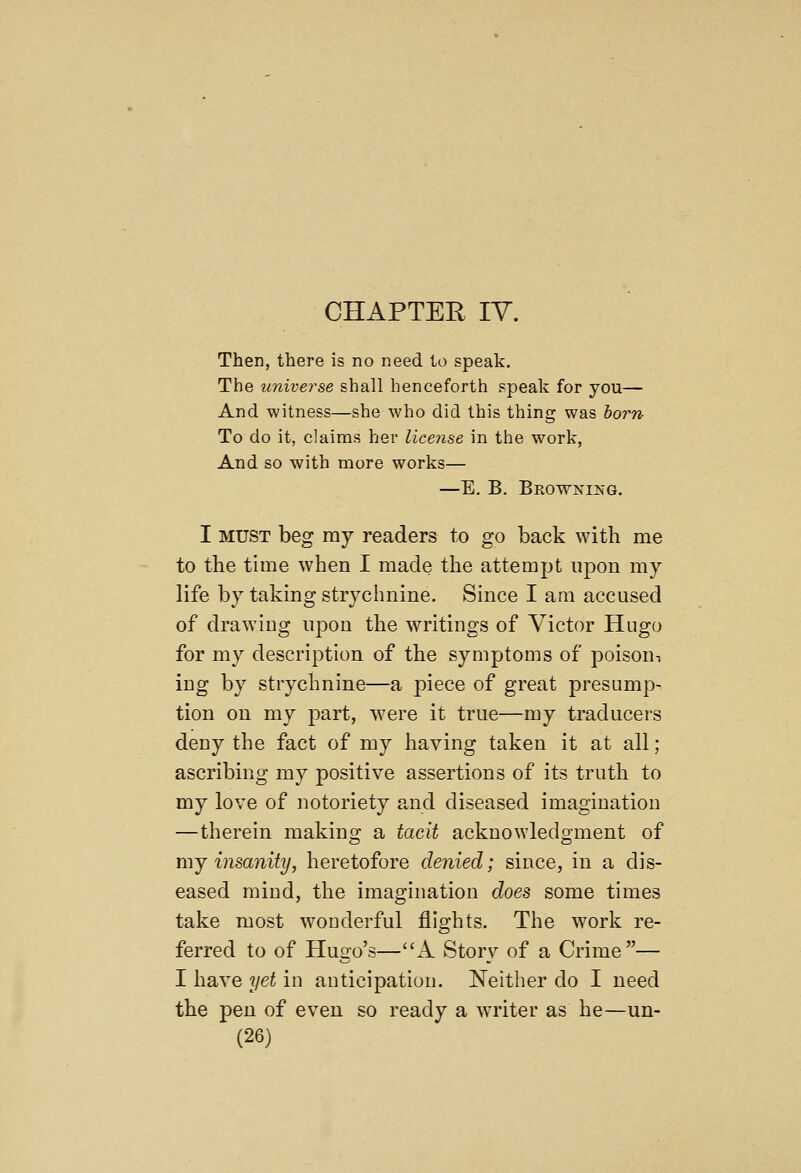 Then, there is no need to speak. The universe shall henceforth speak for you— And witness—she who did this thing was horn To do it, claims her licejise in the work, And so with more works— —E. B. Browning. I MUST beg my readers to go back with me to the tune when I made the attempt upon my life by taking strychnine. Since I am accused of drawing upon the writings of Victor Hugo for my description of the symptoms of poisoni ing by strychnine—a piece of great presump- tion on my part, w^ere it true—my traducers deny the fact of my having taken it at all; ascribing my positive assertions of its truth to my love of notoriety and diseased imagination —therein makinc? a tacit ackuowledo-ment of mJ insanity, heretofore denied; since, in a dis- eased mind, the imagination does some times take most wonderful flights. The work re- ferred to of Hugo's—A Story of a Crime— I have yet in anticipation. Neither do I need the pen of even so ready a wa-iter as he—un-