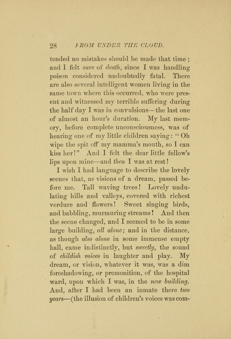 tended no mistakes should be made that time ; and I felt sure of death, since I was handling poison considered undoubtedly fatal. There are also several intelligent women living in the same town where this occurred, who were pres^ ent and witnessed my terrible suffering during the half day I was in convulsions—tbe last one of almost an hour's duration. My last mem- ory, before complete unconsciousness, was of hearing one of my little children saying:  Oh wipe the spit off my mamma's mouth, so I can kiss her! And I felt the dear little fellow's lips upon mine—and then I was at rest! I wish I had language to describe the lovely scenes that, as visions of a dream, passed be- fore me. Tall waving trees! Lovely undu- lating hills and valleys, covered with richest verdure and flowers! Sweet singing birds, and babbling, murmuring streams! And then the scene changed, and I seemed to be in some large building, all alone; and in the distance, as though also alone in some immense empty hall, came indistinctly, but sweetly, the sound of childish voices in laughter and play. My dream, or vision, whatever it was, was a dim foreshadowing, or premonition, of the hospital ward, upon wdiich I was, in the new building. And, after I had been an inmate there two years—(the illusion of children's voices was com-