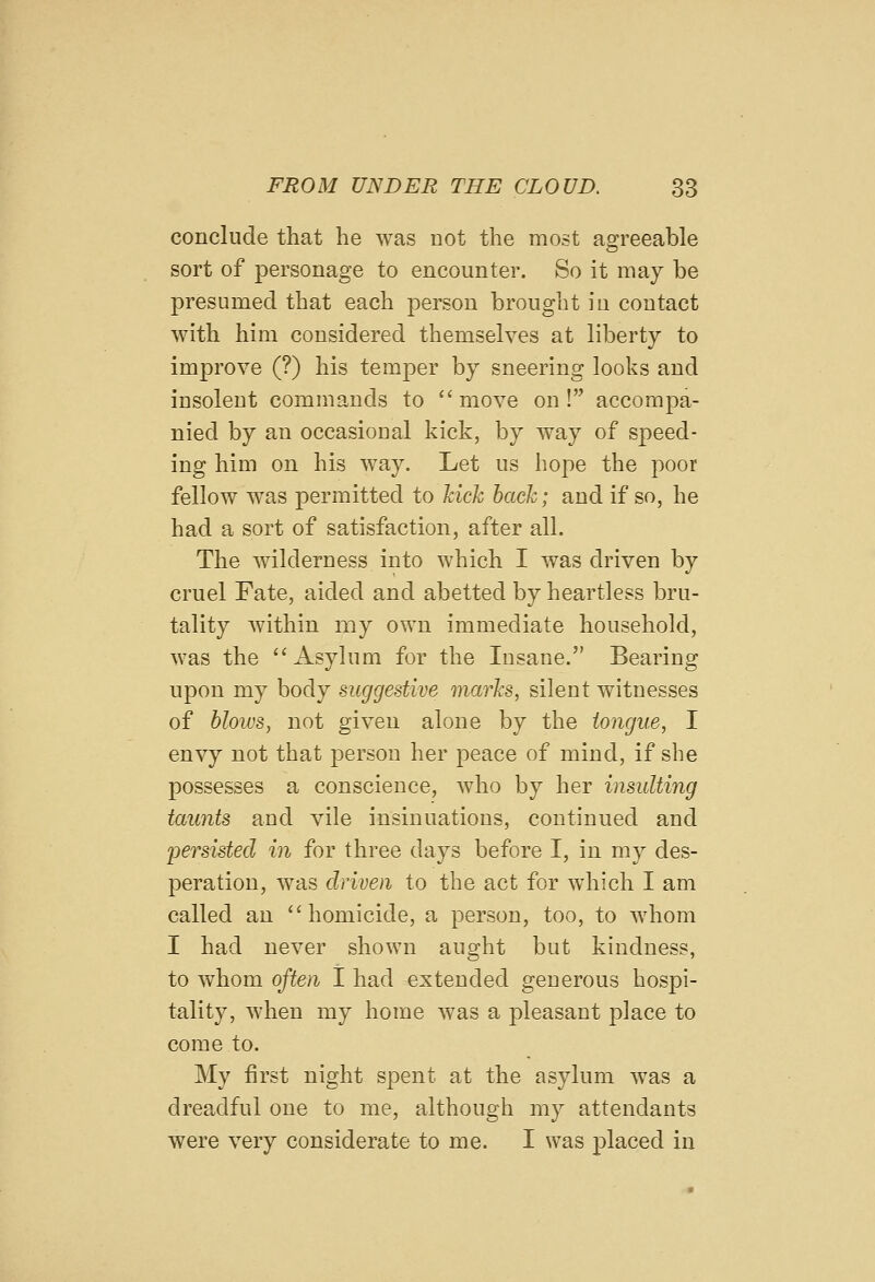 conclude that he was not the most agreeable sort of personage to encounter. So it may be presumed that each person brought in contact with him considered themselves at liberty to improve (?) his temper by sneering looks and insolent commands to move on! accompa- nied by an occasional kick, by way of speed- ing him on his way. Let us hope the poor fellow was permitted to hick hack; and if so, he had a sort of satisfaction, after all. The wilderness into which I was driven by cruel Fate, aided and abetted by heartless bru- tality within my own immediate household, was the Asylum for the Insane. Bearing upon my body suggestive marks, silent witnesses of blows, not given alone by the tongue, I envy not that person her peace of mind, if she possesses a conscience, who by her insulting taunts and vile insinuations, continued and Ijersisted in for three days before I, in my des- peration, was driven to the act for which I am called an homicide, a person, too, to whom I had never shown aught but kindness, to whom often I had extended generous hospi- tality, when my home was a pleasant place to come to. My first night spent at the asylum was a dreadful one to me, although my attendants were very considerate to me. I was placed in