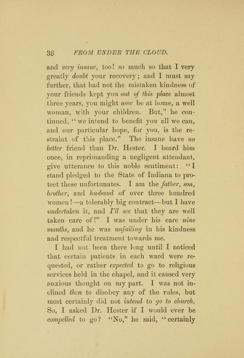 and very inscme, too! so much so that I very greatly doubt your recovery ; and I must say further, that had not the mistaken kindness of your friends kept you out of this place almost three years, you might now be at home, a well woman, with your children. But, he con- tinued, we intend to benefit you all we can, and our particular hope, for you. is the re- straint of this place. The insane have no better friend than Dr. Hester. I heard him once, in reprimanding a negligent attendant, give utterance to this noble sentiment: I stand pledged to the State of Indiana to pro- tect these unfortunates. I am the father, son, brother, and husband of over three hundred women !—a tolerably big contract—but I have undeiiaken it, and Til see that they are well taken care of! I was under his care nine months, and he was unfailing in his kindness and respectful treatment towards me. I had not been there long until I noticed that certain patients in each ward were re- quested, or rather expected to go to religious services held in the chapel, and it caused very anxious thought on my part. I was not in- clined then to disobey any of the rules, but most certainly did not intend to go to church. So, I asked Dr. Hester if I w^ould ever be compelled to go? No, he said, certainly