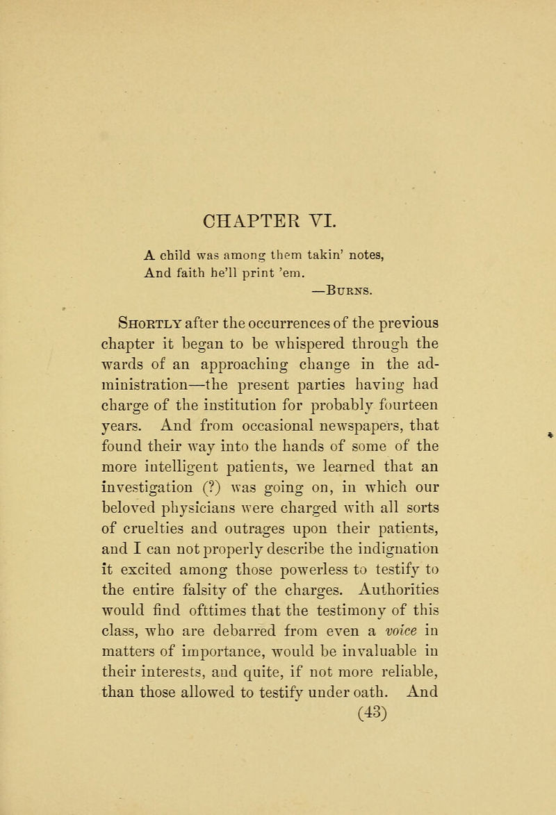 CHAPTER YI. A child was among them takin' notes, And faith he'll print 'em. —Burns. Shoetly after the occurrences of the previous chapter it began to be whispered through the wards of an approaching change in the ad- ministration—the present parties having had charge of the institution for probably fourteen years. And from occasional newspapers, that found their way into the hands of some of the more intelligent patients, we learned that an investigation (?) was going on, in which our beloved j^hysicians were charged with all sorts of cruelties and outrages upon their patients, and I can not properly describe the indignation it excited among those powerless to testify to the entire falsity of the charges. Authorities would find ofttimes that the testimony of this class, who are debarred from even a voice in matters of importance, would be invaluable in their interests, and quite, if not more reliable, than those allowed to testify under oath. And