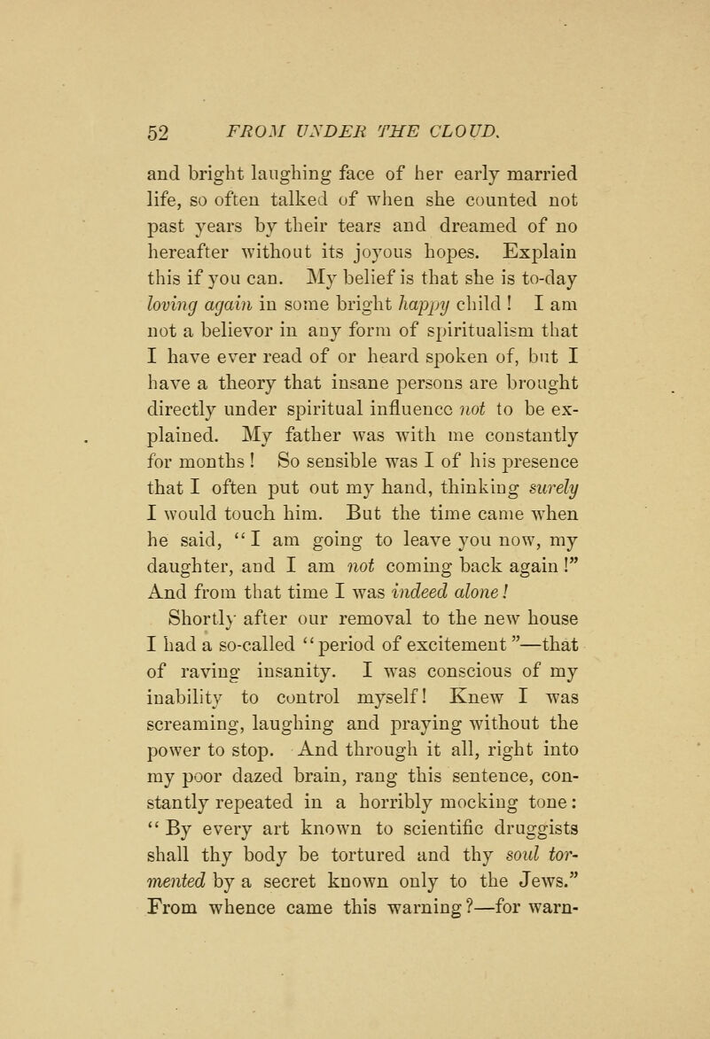 and bright laughing face of her early married life, so often talked of when she counted not past years by their tears and dreamed of no hereafter without its joyous hopes. Explain this if you can. My belief is that she is to-day loving again in some bright happy child ! I am not a believor in auy form of spiritualism that I have ever read of or heard spoken of, but I have a theory that insane persons are brought directly under spiritual influence not to be ex- plained. My father was with me constantly for months ! So sensible was I of his presence that I often put out my hand, thinking surely I would touch him. But the time came when he said, I am going to leave you now, my daughter, and I am not coming back again! And from that time I was indeed alone! Short!}- after our removal to the new house I had a so-called period of excitement —that of raving insanity. I was conscious of my inability to control myself! Knew I was screaming, laughing and praying without the power to stop. And through it all, right into ray poor dazed brain, rang this sentence, con- stantly repeated in a horribly mocking tone;  By every art known to scientific druggists shall thy body be tortured and thy soid tor- mented by a secret known only to the Jews. From whence came this warning?—for warn-