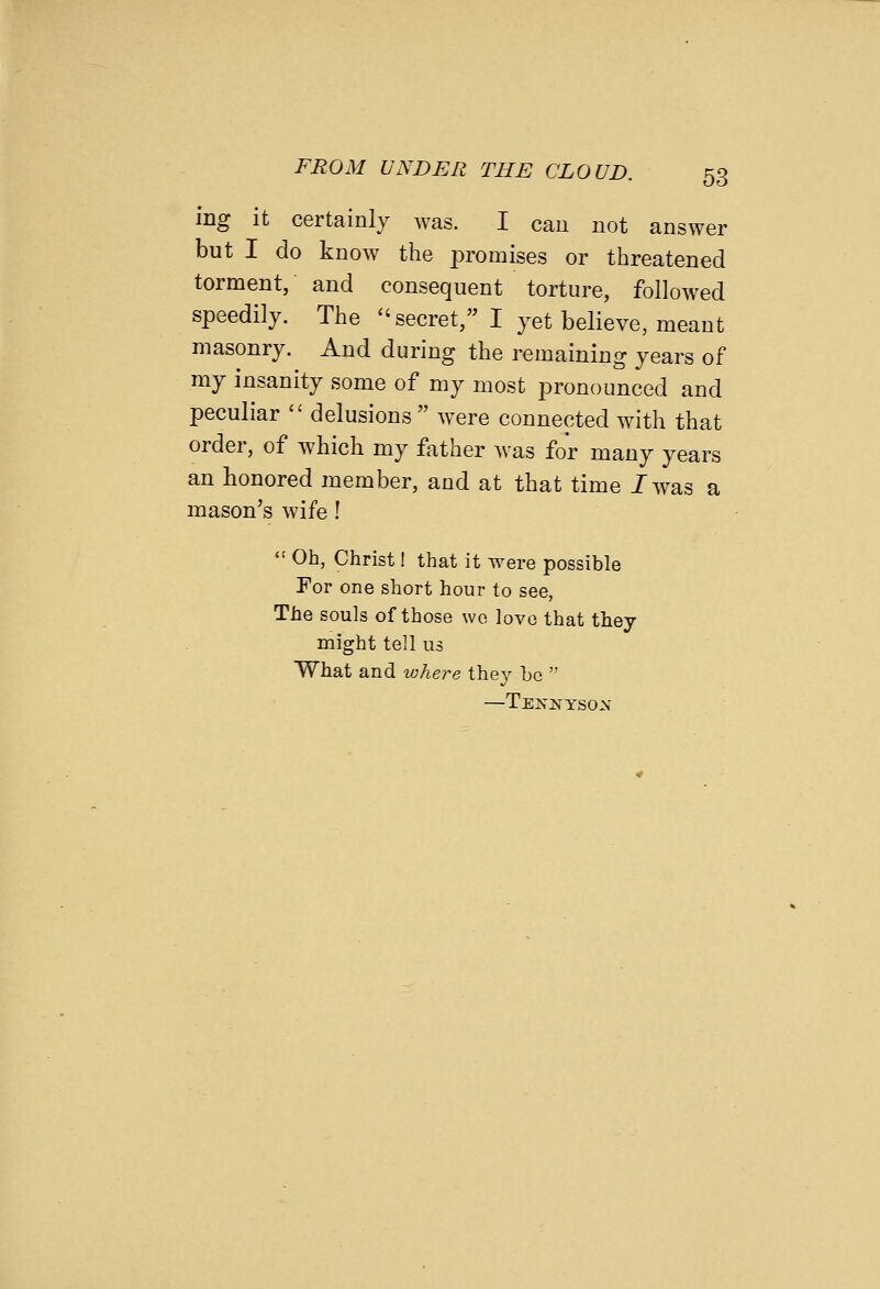 ing it certainly was. I cau not answer but I do know the promises or threatened torment, and consequent torture, followed speedily. The secret, I yet believe, meant masonry. And during the remaining years of my insanity some of my most pronounced and peculiar  delusions  were connected with that order, of which my father was for many years an honored member, and at that time /was a mason's wife !  Oh, Christ I that it were possible For one short hour to see, The souls of those we lovo that they might tell us What and where they be  —Tenkysox