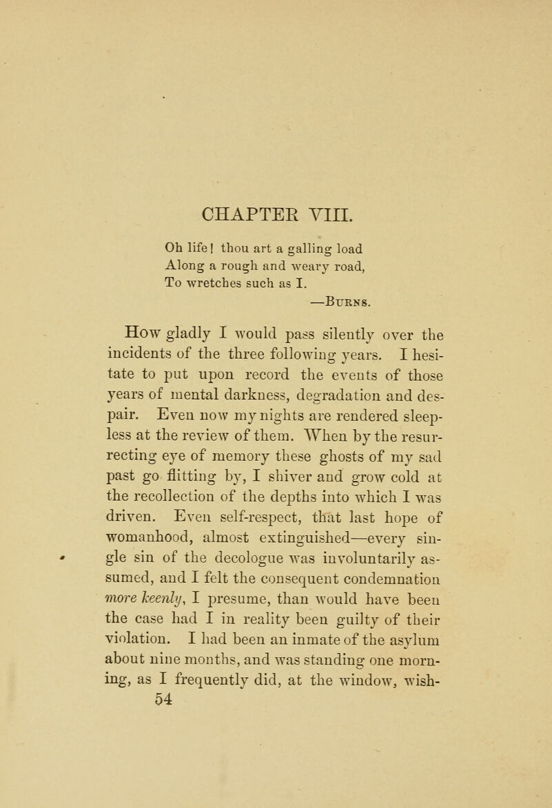 Oh life I thou art a galling load Along a rough and weary road, To wretches such as I. —Burns. How gladly I would pass silently over the incidents of the three following years. I hesi- tate to put upon record the events of those years of mental darkness, degradation and des- pair. Even now my nights are rendered sleep- less at the review of them. When by the resur- recting eye of memory these ghosts of my sad past go flitting by, I shiver and grow cold at the recollection of the depths into which I was driven. Even self-respect, that last hope of womanhood, almost extinguished—every sin- gle sin of the decologue was involuntarily as- sumed, and I felt the consequent condemnation more keenly, I presume, than would have been the case had I in reality been guilty of their violation. I had been an inmate of the asylum about nine months, and was standing one morn- ing, as I frequently did, at the window, wish-