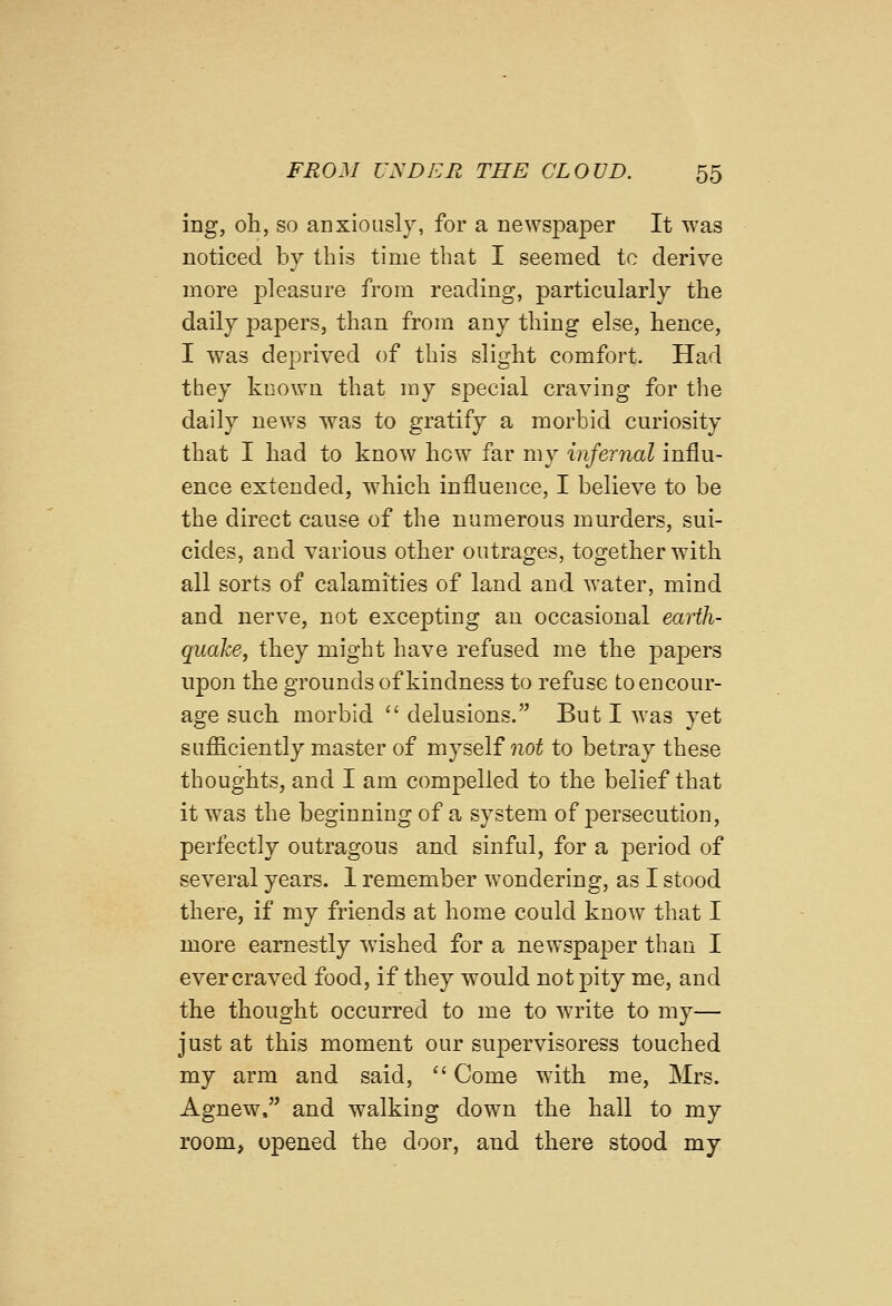 ing, oh, so anxiously, for a newspaper It was notieed by this time that I seemed to derive more pleasure from reading, particularly the daily papers, than from any thing else, hence, I was deprived of this slight comfort. Had they known that my special craving for the daily news was to gratify a morbid curiosity that I had to know hew far my infernal influ- ence extended, which influence, I believe to be the direct cause of the numerous murders, sui- cides, and various other outrages, together with all sorts of calamities of land and water, mind and nerve, not excepting an occasional earth- quake, they might have refused me the papers upon the grounds of kindness to refuse to encour- age such morbid  delusions. But I was yet sufficiently master of myself not to betray these thoughts, and I am compelled to the belief that it was the beginning of a system of persecution, perfectly outragous and sinful, for a period of several years. 1 remember wondering, as I stood there, if my friends at home could know that I more earnestly wished for a newspaper than I ever craved food, if they would not pity me, and the thought occurred to me to write to my— just at this moment our supervisoress touched my arm and said,  Come with me, Mrs. Agnew. and walking down the hall to my room, opened the door, and there stood my