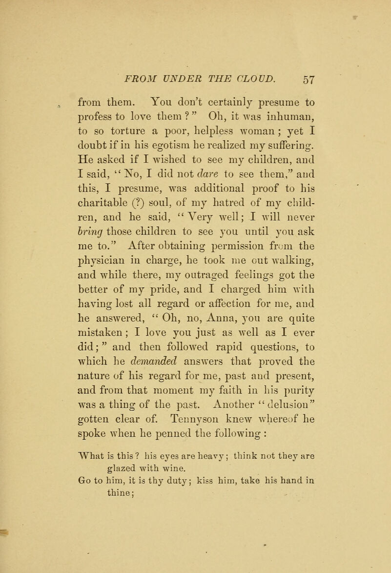 from them. You don't certainly presume to profess to love them ?  Oh, it Avas inhuman, to so torture a poor, helpless woman ; jet I doubt if in his egotism he realized my suffering. He asked if I wished to see my children, and I said,  No, I did not dare to see them, and this, I presume, was additional proof to his charitable (?) soul, of my hatred of my child- ren, and he said, Very well; I will never bring those children to see you until you ask me to. After obtaining permission from the physician in charge, he took me cut walking, and while there, my outraged feelings got the better of my pride, and I charged him with having lost all regard or affection for me, and he answered, '' Oh, no, Anna, you are quite mistaken; I love you just as well as I ever did;  and then followed rapid questions, to which he demanded answers that proved the nature of his regard for me, past and present, and from that moment my faith in his purity was a thing of the past. Another  delusion gotten clear of. Tennyson knew whereof he spoke when he penned the following : What is this ? his eyes are heavy; think not they are glazed with wine. Go to him, it is thy duty; kiss him, take his hand in thine;