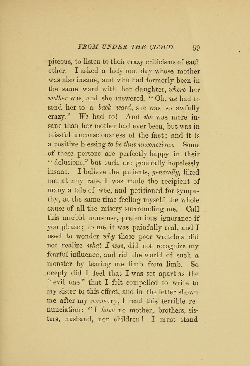 piteous, to listen to their crazy criticisms of each other. I asked a lady one day whose mother was also insane, and who had formerly been in the same ward with her daughter, ivliere her mother was, and she answered, Oh, we had to send her to a hack ward, she was so awfully crazy. We had to! And she was more in- sane than her mother had ever been, but was in blissful unconsciousness of the fact; and it is a positive blessing to he thus unconscious. Some of these persons are perfectly happy in their  delusions, but such are generally hopelessly insane. I believe the j^atients, generally, liked me, at any rate, I was made the recipient of many a tale of woe, and petitioned for sympa- thy, at the same time feeling myself the whole cause of all the misery surrounding me. Call this morbid nonsense, pretentious ignorance if you please; to me it was painfully real, and I used to wonder why those poor wretches did not realize what I was, did not recognize my fearfid influence, and rid the world of such a monster by tearing me limb from limb. So deeply did I feel that I was set apart as the evil one that I felt compelled to write to my sister to this efiect, and in the letter shown me after my recovery, I read this terrible re- nunciation: I have no mother, brothers, sis- ters, husband, nor children ! I must stand