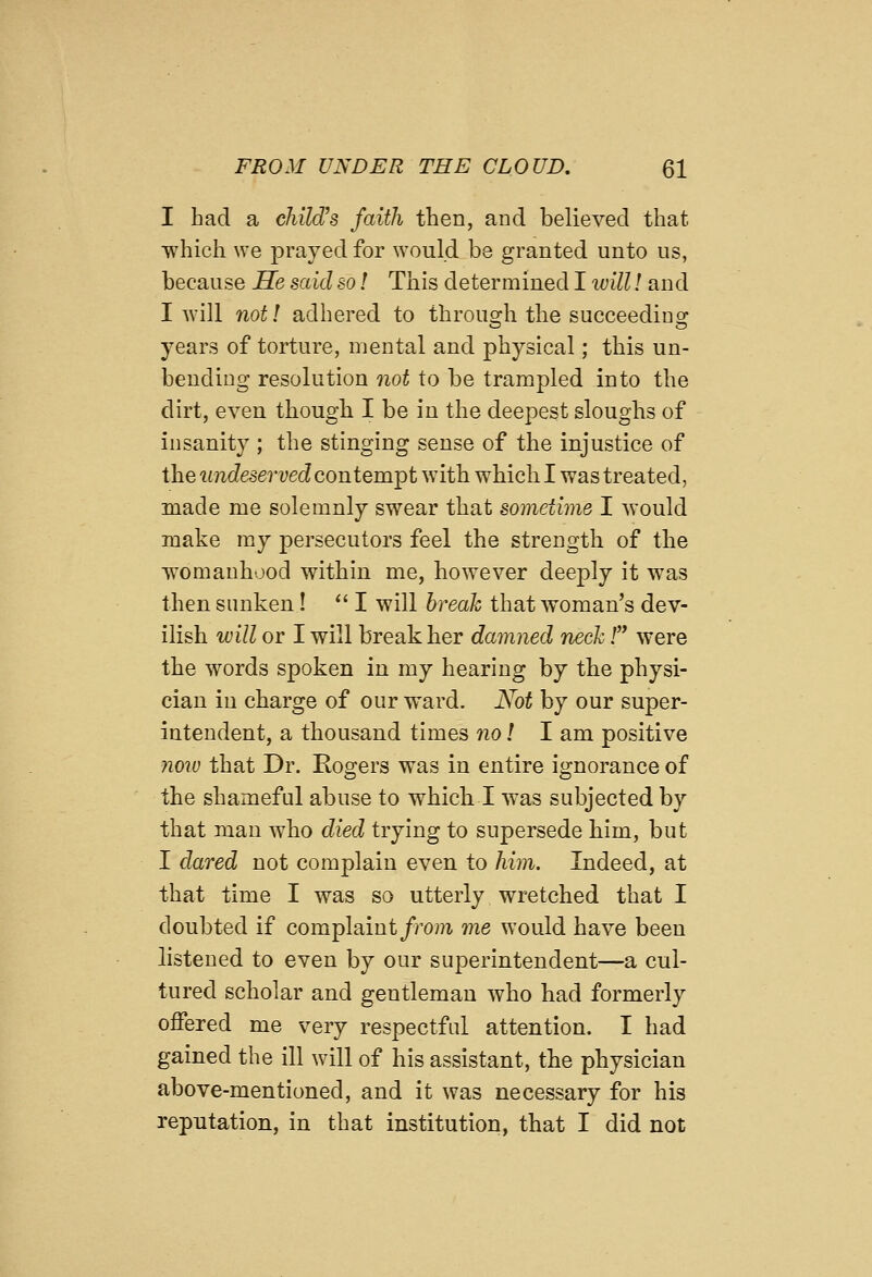 I had a child's faith then, and believed that which we prayed for would be granted unto us, because Se said so! This determined I luill! and I will not! adhered to through the succeeding years of torture, mental and physical; this un- bending resolution not to be trampled into the dirt, even thougb I be in the deepest sloughs of insanity ; the stinging sense of the injustice of the undeserved contemTpt with which I was treated, made me solemnly swear that sometime I would make my persecutors feel the strength of the womanhood within me, however deeply it was then sunken!  I will break that woman's dev- ilish will or I will break her damned neck / were the words spoken in my hearing by the physi- cian in charge of our ward. Not by our super- intendent, a thousand times 7io! I am positive noiv that Dr. Rogers was in entire ignorance of the shameful abuse to which I was subjected by that man who died trying to supersede bim, but I dared not complain even to him. Indeed, at that time I was so utterly wretched that I doubted if complaint/row me would have been listened to even by our superintendent—a cul- tured scholar and gentleman who bad formerly offered me very respectful attention. I had gained the ill wdll of his assistant, the physician above-mentioned, and it was necessary for his reputation, in that institution, that I did not