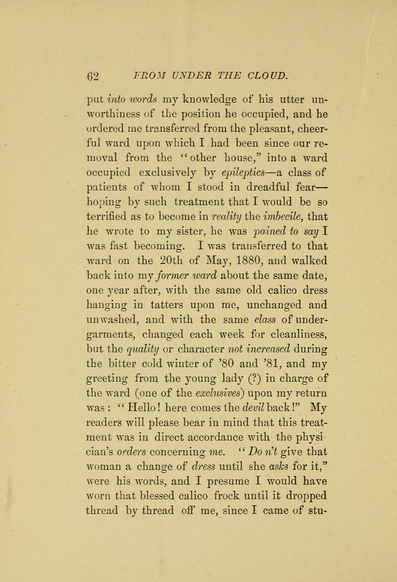 put into luords my knowledge of his utter un- worthiness of the position he occupied, and he ordered me transferred from the pleasant, cheer- ful ward upon which I had been since our re- moval from the other house, into a ward occupied exclusively by ejnleptics—a class of patients of whom I stood in dreadful fear— hoping by such treatment that I would be so terrified as to become in reality the imbecile, that he wrote to my sister, he was pained to say I was fiist becoming. I was transferred to that ward on the 20th of May, 1880, and walked back into my former ward about the same date, one year after, with the same old calico dress hanging in tatters upon me, unchanged and unwashed, and with the same class of under- garments, changed each week for cleanliness, but the quality or character not increased during the bitter cold winter of '80 and '81, and my greeting from the young lady (?) in charge of the ward (one of the exclusives) upon my return was :  Hello! here comes the cZemZback! My readers will please bear in mind that this treat- ment was in direct accordance with the physi cian's orders concerning me. ^^ Do nH give that woman a change of dress until she ashs for it, were his words, and I presume I would have worn that blessed calico frock until it dropped thread by thread off me, since I came of stu-