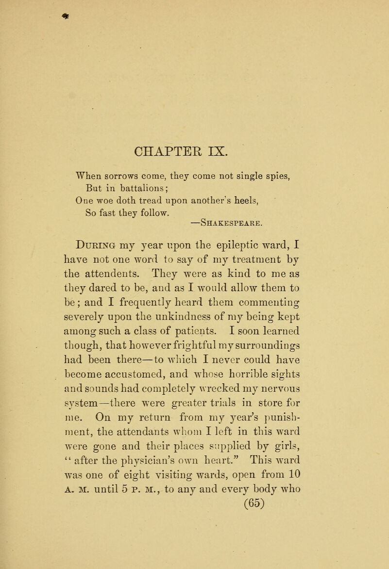 CHAPTER IX. When sorrows come, they come not single spies, But in battalions; One woe doth tread upon another's heels, So fast they follow. —Shakespeare. During my year upon the epileptic ward, I have not one word to say of my treatment by the attendents. They were as kind to me as they dared to be, and as I would allow them to be; and I frequently heard them commenting severely upon the unkindness of my being kept among such a class of patients. I soon learned though, that however frightful my surroundings had been there—to which I never could have become accustomed, and whose horrible sights and sounds had completely wrecked my nervous system—there were greater trials in store for me. On my return from my year's punish- ment, the attendants wh.oni I left in this ward were gone and their places s-.q^plied by girls,  after the physician's own heart. This ward was one of eight visiting wards, open from 10 A, M. until 5 P. M., to any and every body who