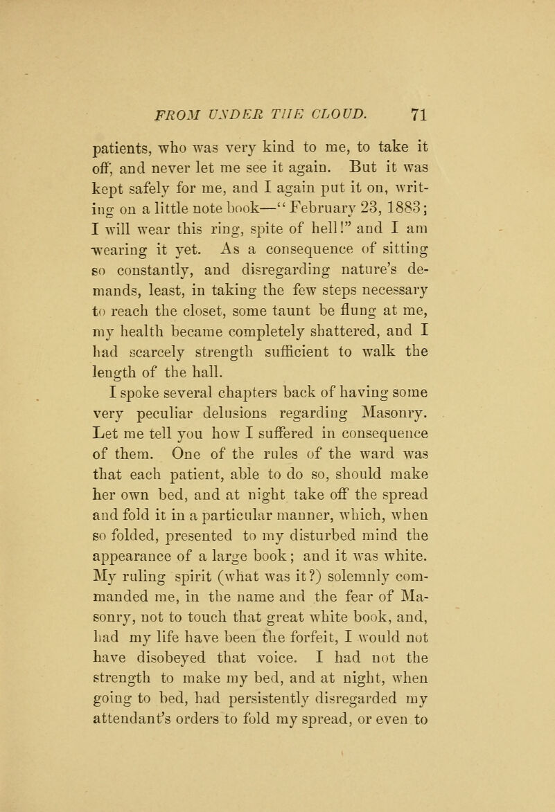 patients, who was very kind to me, to take it off, and never let me see it again. But it was kept safely for me, and I again put it on, writ- ing on a little note book— February 23, 1883; I will wear this ring, spite of hell! and I am wearing it yet. As a consequence of sittiug so constantly, and disregarding nature's de- mands, least, in taking the few steps necessary to reach the closet, some taunt be flung at me, my health became completely shattered, and I had scarcely strength sufficient to walk the length of the hall. I spoke several chapters back of having some very peculiar delusions regarding Masonry. Let me tell you how I suffered in consequence of them. One of the rules of the ward was that each patient, able to do so, should make her own bed, and at night take off the spread and fold it in a particular manner, which, when so folded, presented to my disturbed mind the appearance of a large book; and it was white. My ruling spirit (what was it?) solemnly com- manded me, in the name and the fear of Ma- sonry, not to touch that great white book, and, had my life have been the forfeit, I Avould not have disobeyed that voice, I had not the strength to make my bed, and at night, when going to bed, had persistently disregarded my attendant's orders to fold my spread, or even to