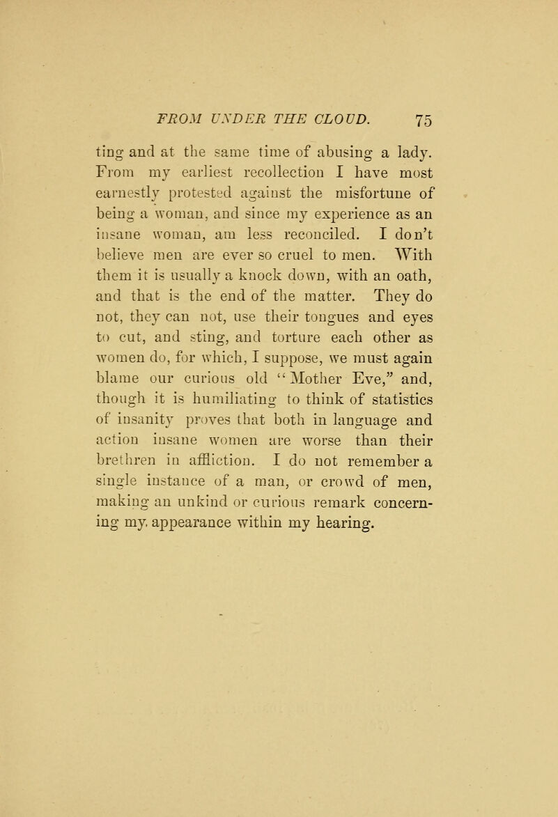tJDg and at the same time of abusing a lady. From my earliest recollection I have most earnestly protested against the misfortune of being a woman, and since my experience as an insane woman, am less reconciled. I don't believe men are ever so cruel to men. With them it is usually a knock down, with an oath, and that is the end of the matter. They do not, they can not, use their tongues and eyes to cut, and sting, and torture each other as women do, for which, I suppose, w-e must again blame our curious old Mother Eve, and, though it is humiliating to think of statistics of insanity proves that both in language and action insane women are worse than their brethren in affliction. I do not remember a single instance of a m.an, or crowd of men, making an unkind or curious remark concern- ing my, appearance within my hearing.