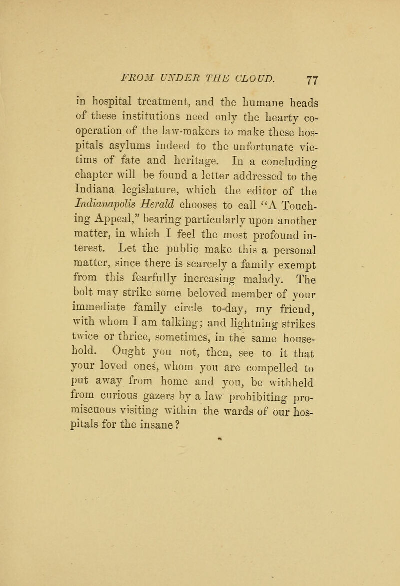 in hospital treatment, and the humane heads of these institutions need only the hearty co- operation of the law-makers to make these hos- pitals asylums indeed to the unfortunate vic- tims of fate and heritao'e. In a concludino- chapter will be found a letter addressed to the Indiana legislature, which the editor of the Indianapolis Herald chooses to call A Touch- ing Appeal, bearing particularly upon another matter, in which I feel the most profound in- terest. Let the public make this a personal matter, since there is scarcely a family exempt from this fearfully increasing malady. The bolt may strike some beloved member of your immediate family circle to-day, my friend, with whom I am talking; and lightning strikes twice or thrice, sometimes, in the same house- hold. Ought you not, then, see to it that your loved ones, whom you are compelled to put away from home and you, be withheld from curious gazers by a law prohibiting pro- miscuous visiting within the wards of our hos- pitals for the insane ?