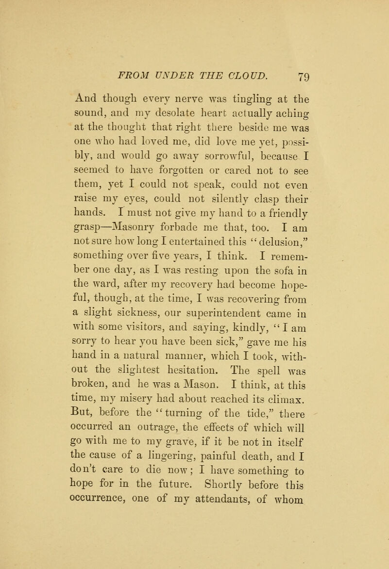 And though every nerve was tingling at the sound, and my desolate heart actually aching at the thought that right there beside me was one who had loved me, did love me yet, possi- bly, and would go away sorrowful, because I seemed to have forgotten or cared not to see them, yet I could not speak, could not even raise my eyes, could not silently clasp their hands. I must not give my hand to a friendly grasp—Masonry forbade me that, too. I am not sure how long I entertained this delusion, something over five years, I think. I remem- ber one day, as I was resting upon the sofa in the ward, after my recovery had become hope- ful, though, at the time, I was recovering from a slight sickness, our superintendent came in with some visitors, and saying, kindly,  I am sorry to hear you have been sick, gave me his hand in a natural manner, which I took, with- out the slightest hesitation. The spell was broken, and he was a Mason. I think, at this time, my misery had about reached its climax. But, before the turning of the tide, there occurred an outrage, the effects of which will go with me to my grave, if it be not in itself the cause of a lingering, painful death, and I don't care to die now; I have something to hope for in the future. Shortly before this occurrence, one of my attendants, of whom
