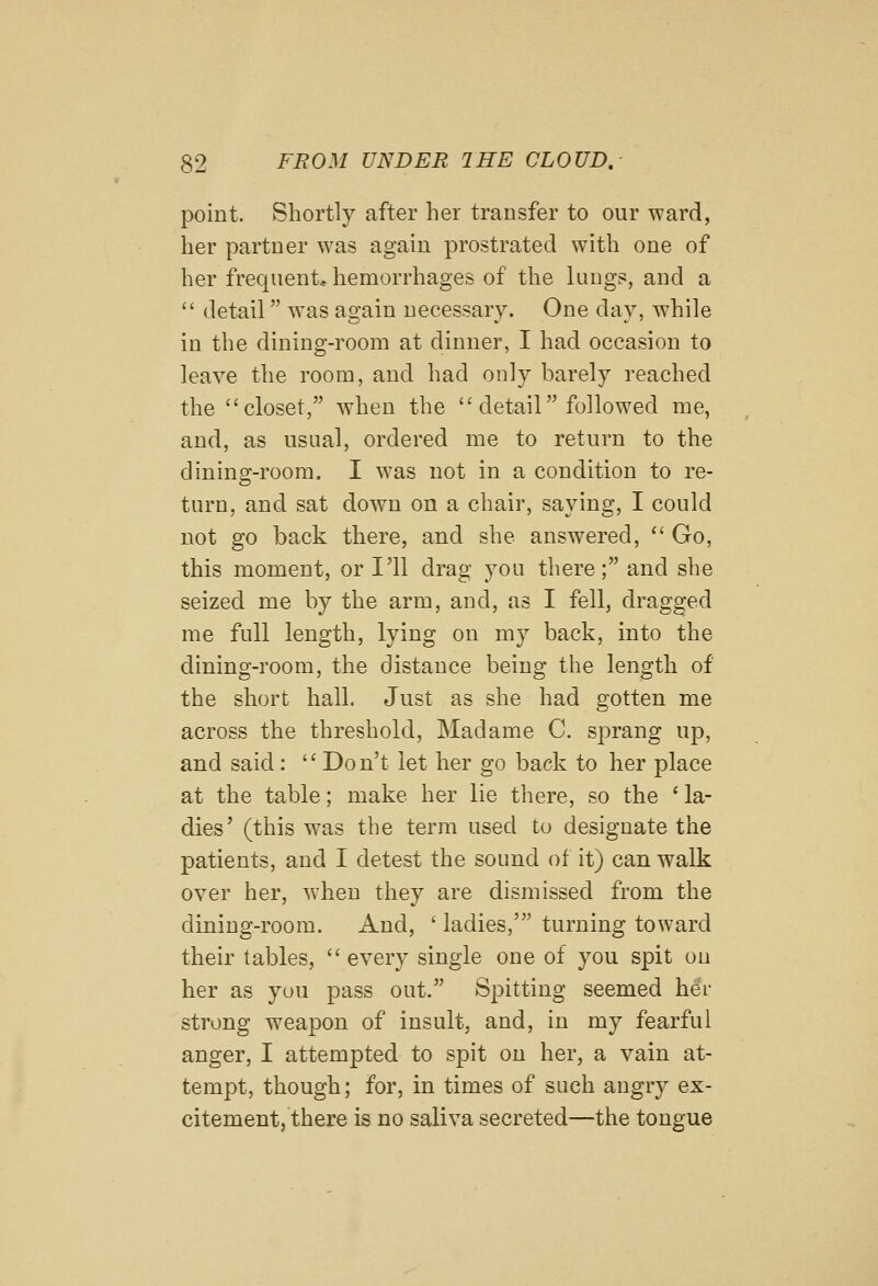 point. Shortly after her transfer to our ward, her partner was again prostrated with one of her frequent, hemorrhages of the lungs, and a  detail was ao-ain necessary. One dav, while in the dining-room at dinner, I had occasion to leave the room, and had only barely reached the closet, w^hen the  detail followed me, and, as usual, ordered me to return to the dining-room. I was not in a condition to re- turn, and sat down on a chair, saying, I could not go back there, and she answered,  Go, this moment, or I'll drag you there; and she seized me by the arm, and, as I fell, dragged me full length, lying on my back, into the dining-room, the distance being the length of the short hall. Just as she had gotten me across the threshold, Madame C. sprang up, and said: Don't let her go back to her place at the table; make her lie there, so the ' la- dies' (this was the term used to designate the patients, and I detest the sound of it) can walk over her, when they are dismissed from the dining-room. And, ' ladies,' turning toward their tables,  every single one of you spit on her as you pass out. Spitting seemed hei- strong w^eapon of insult, and, in my fearful anger, I attempted to spit on her, a vain at- tempt, though; for, in times of such angry ex- citement, there is no saliva secreted—the tongue