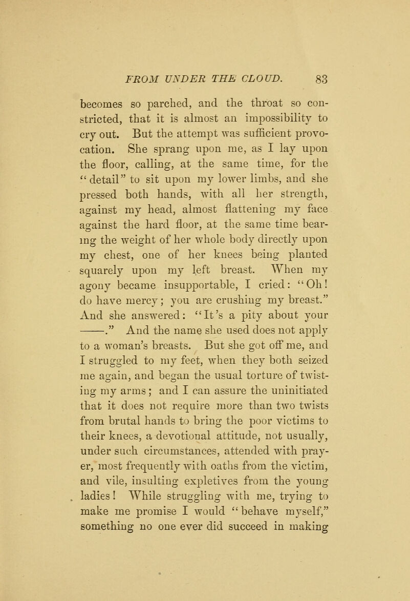 becomes so parched, and tlie throat so con- stricted, that it is almost an impossibility to cry out. But the attempt was sufficient provo- cation. She sprang upon me, as I lay upon the floor, calling, at the same time, for the *'detail to sit upon my lower limbs, and she pressed both hands, with all her strength, against my head, almost flattening my face ao-ainst the hard floor, at the same time bear- mg the weight of her whole body directly upon my chest, one of ber knees being planted squarely upon my left breast. When my agony became insupportable, I cried: Oh! do have mercy; you are crushing my breast. And she answered: It's a pity about your . And the name she used does not apply to a woman's breasts. But she got off me, and I struggled to my feet, when they both seized me again, and began the usual torture of twist- ing my arms; and I can assure the uninitiated that it does not require more than two twists from brutal hands to bring the poor victims to their knees, a devotional attitude, not usually, under such circumstances, attended with, pray- er, most frequently with oaths from the victim, and vile, insulting expletives from the young ladies! While struggling with me, trying to make me promise I would behave myself, something no one ever did succeed in making