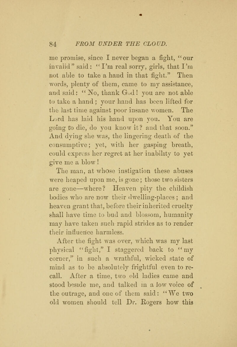 me promise, since I never began a fight, our invalid said:  I'm real sorry, gii'ls, that I'm not able to take a hand in that fio-ht. Then Avords, plenty of them, came to my assistance, and said:  No, thank Gud ! you are not able to take a hand ; your hand has been lifted for the last time against poor insane women. The Lord has laid his hand upon you. You are going to die, do you know it? and that soon. And dying she was, the lingering death of ihe consumptive; yet, with her gasping breath, could express her regret at her inability to yet give me a blow ! The man, at whose instigation these abuses were heaped upon me, is gone; those two sisters are gone—where? Heaven pity the childish bodies who are now their dwelling-places ; and heaven grant that, before their inherited cruelty shall have time to bud and blossom, humanity may have taken such rapid strides as to render their influence harmless. After the fight was over, which was my last physical fight, I staggered back to my corner, in such a wrathful, wicked state of mind as to be absolutely frightful even to re- call. After a time, two old ladies came and stood beside me, and talked in a low voice of the outrage, and one of them said: AVe two old women should tell Dr. Rogers how this