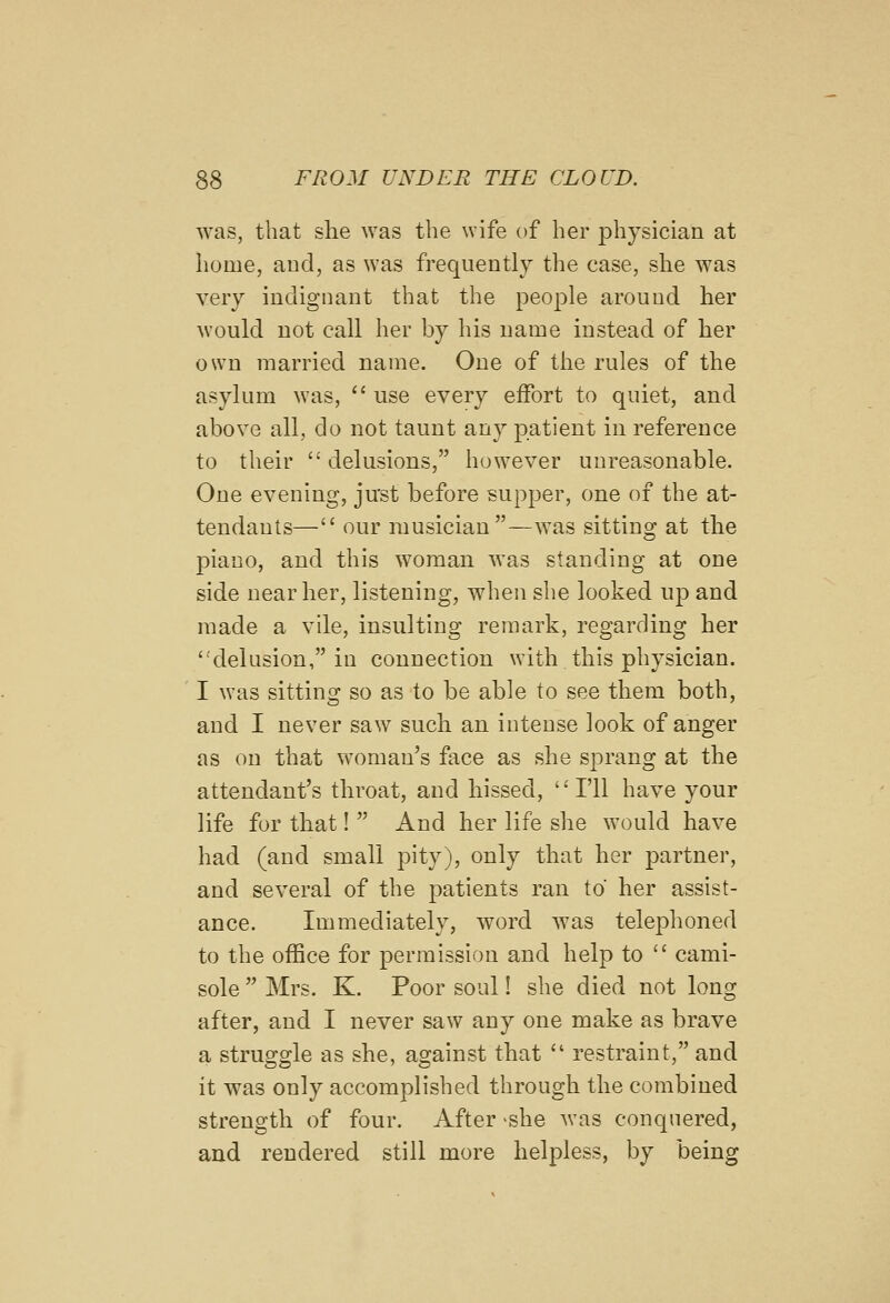 was, that she was the wife of her physician at home, and, as was frequently the case, she was very indignant that the people around her would not call her by his name instead of lier own married name. One of the rules of the asylum was,  use every effort to quiet, and above all, do not taunt any patient in reference to their  delusions, however unreasonable. One evening, just before supper, one of the at- tendants— our musician—was sitting at tlie piano, and this woman was standing at one side near her, listening, when she looked up and made a vile, insulting remark, regarding her 'delusion, in connection with this physician. I was sitting so as to be able to see them both, and I never saw such, an intense look of anger as on that woman's face as she sprang at the attendant's throat, and hissed, '' I'll have your life for that!  And her life she w^ould have had (and small pity), only that her partner, and several of the patients ran to her assist- ance. Immediately, word was telephoned to the office for permission and help to  cami- sole  Mrs. K. Poor soul! she died not long after, and I never saw any one make as brave a struggle as she, against that  restraint, and it was only accomplished through the combined strength of four. After >she was conquered, and rendered still more helpless, by being