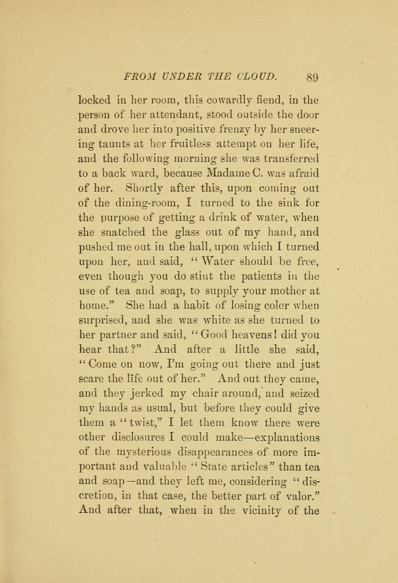 locked in her room, this cowardly fiend, in the person of her attendant, stood outside the door and drove her into positive frenzy by her sneer- ing taunts at her fruitless attempt on her life, and the following morning she was transferred to a back ward, because Madame C. was afraid of her. Shortly after this, upon coming out of the dining-room, I turned to the sink for the purpose of getting a drink of water, when she snatched the glass out of my hand, and pushed me out in the hall, upon which I turned upon her, and said,  Water should be free, even though you do stint the patients in the use of tea and soap, to supply your mother at home. She had a habit of losing color when surprised, and she was white as she turned to her partner and said,  Good heavens! did you hear that? And after a little she said, Come on now, I'm going out there and just scare the life out of her. And out they came, and they jerked my chair around, and seized my hands as usual, but before they could give them a twist, I let them know there were other disclosures I could make—explanations of the mysterious disappearances of more im- portant and valuable  State articles than tea and soap—and they left me, considering dis- cretion, in that case, the better part of valor. And after that, when in the vicinity of the