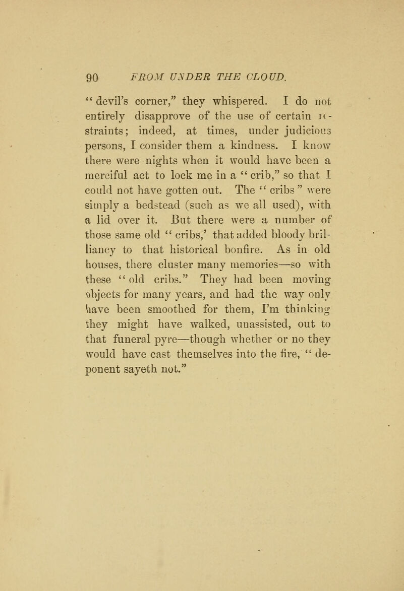  devil's corner, they whispered. I do not entirely disapprove of the use of certain k- straiuts; indeed, at times, under judicious persons, I consider them a kindness. I know there were nights when it would have been a merciful act to lock me in a  crib, so that I could not have gotten out. The '' cribs  were simj^ly a bedstead (such as we all used), with a lid over it. But there were a number of those same old  cribs,' that added bloody bril- liancy to that historical bonfire. As in old houses, there cluster many memories—so with these  old cribs. They had been moving objects for many years, and had the way only have been smoothed for them, I'm thinking they might have walked, unassisted, out to that funeral pyre—though whether or no they would have cast themselves into the fire,  de- ponent sayeth not.