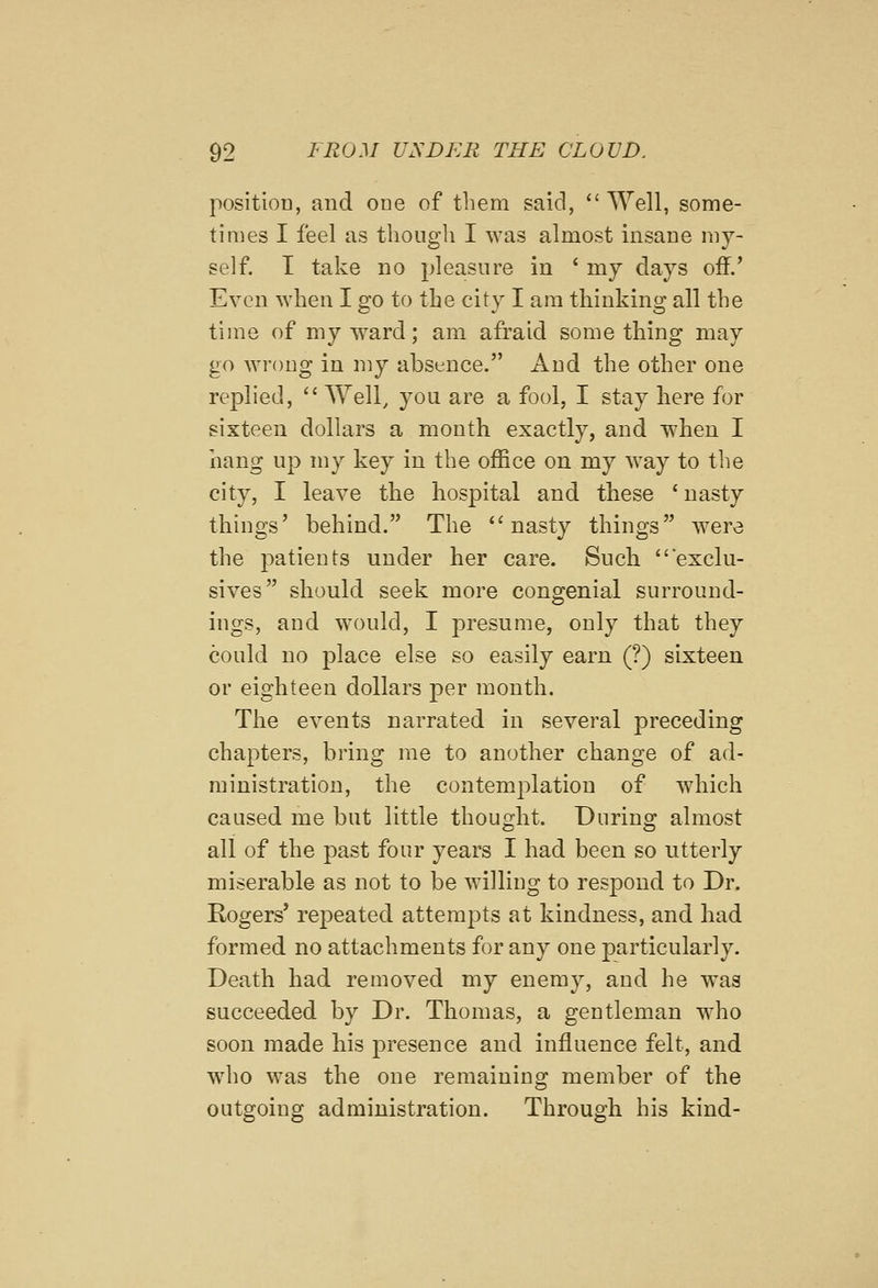 position, and one of them said, Well, some- times I feel as though I was almost insane my- self. I take no pleasure in ' my days off/ Even when I go to the city I am thinking all the time of my ward; am afraid some thing may go Avrong in my absence. And the other one replied,  Well, you are a fool, I stay here for sixteen dollars a mouth exactly, and when I hang up my key in the office on my way to the city, I leave the hospital and these ' nasty things' behind. The ''nasty things were the jmtients under her care. Such exclu- sives should seek more congenial surround- ings, and would, I presume, only that they could no place else so easily earn (?) sixteen or eighteen dollars per month. The events narrated in several preceding chapters, bring me to another change of ad- ministration, the contemplation of wdiich caused me but little thought. During almost all of the past four years I had been so utterly miserable as not to be willing to respond to Dr. Rogers' repeated attempts at kindness, and had formed no attachments for any one particularly. Death had removed my enemy, and he was succeeded by Dr. Thomas, a gentleman who soon made his presence and influence felt, and wdio was the one remaining member of the outgoing administration. Through his kind-