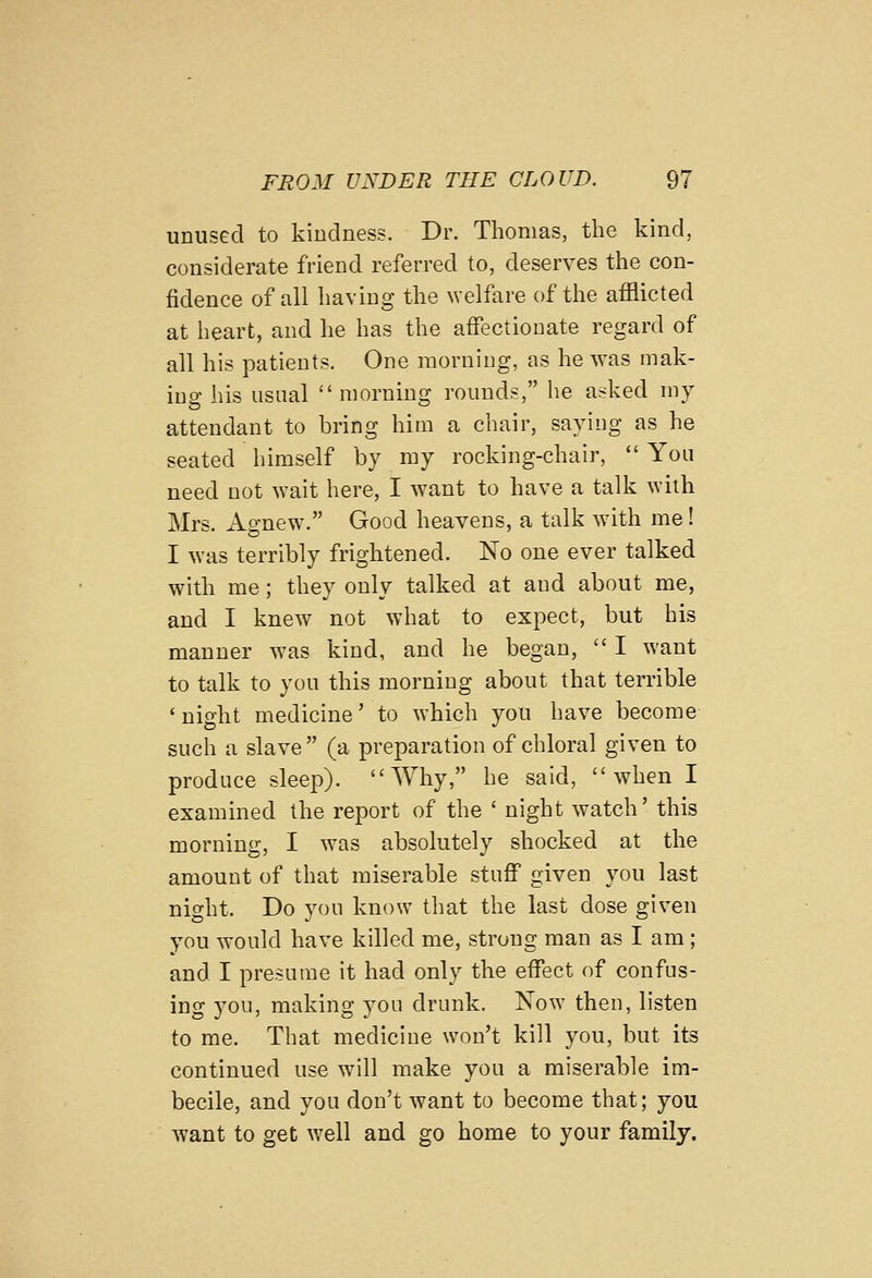 unused to kindness. Dr. Thomas, the kind, considerate friend referred to, deserves the con- fidence of all having the welfare of the afflicted at heart, and he has the affectionate regard of all his patients. One morning, as he was mak- ing his usual  morning rounds, he asked my attendant to bring him a chair, saying as he seated himself by my rocking-chair,  You need not wait here, I want to have a talk with Mrs. Agnew. Good heavens, a talk with me! I was terribly frightened. No one ever talked with me; they only talked at and about me, and I knew not what to expect, but his manner was kind, and he began,  I want to talk to you this morning about that terrible 'night medicine' to which you have become such a slave (a preparation of chloral given to produce sleep). Why, he said, when I examined the report of the ' night watch' this morning, I was absolutely shocked at the amount of that miserable stuff given you last night. Do you know that the last dose given you would have killed me, strong man as I am ; and I presume it had only the effect of confus- ing 5'ou, making you drunk. Now then, listen to me. That medicine won't kill you, but its continued use will make you a miserable im- becile, and you don't want to become that; you want to get well and go home to your family.
