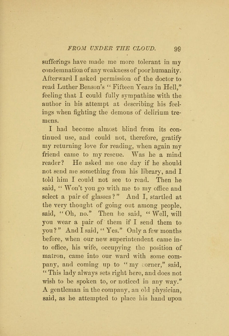 sufferings have made me more tolerant in my condemnation of any weakness of poor humanity. Afterward I asked permission of the doctor to read Luther Benson's '' Fifteen Years in Hell, feeling that I could fully sympathize with the author in his attempt at describing his feel- ings when fighting the demons of delirium tre- mens. I had become almost blind from its con- tinued use, and could not, therefore, gratify my returning love for reading, when again my friend came to my rescue. Was he a mind reader? He asked me one day if he should not send me something from his library, and I told him I could not see to read. Then he said,  Won't you go with me to my office and select a pair of glasses ?  And I, startled at the very thought of going out among people, said, Oh, no. Then he said,  Well, will you wear a pair of them if I send them to you ?  And I said,  Yes. Only a few months before, when our new superintendent came in- to office, his wife, occupying the position of matron, came into our ward with some com- pany, and coming up to  my corner, said,  This lady always sets right here, and does not wish to be spoken to, or noticed in any way. A gentleman in the company, an old physician, said, as he attempted to place his hand upon