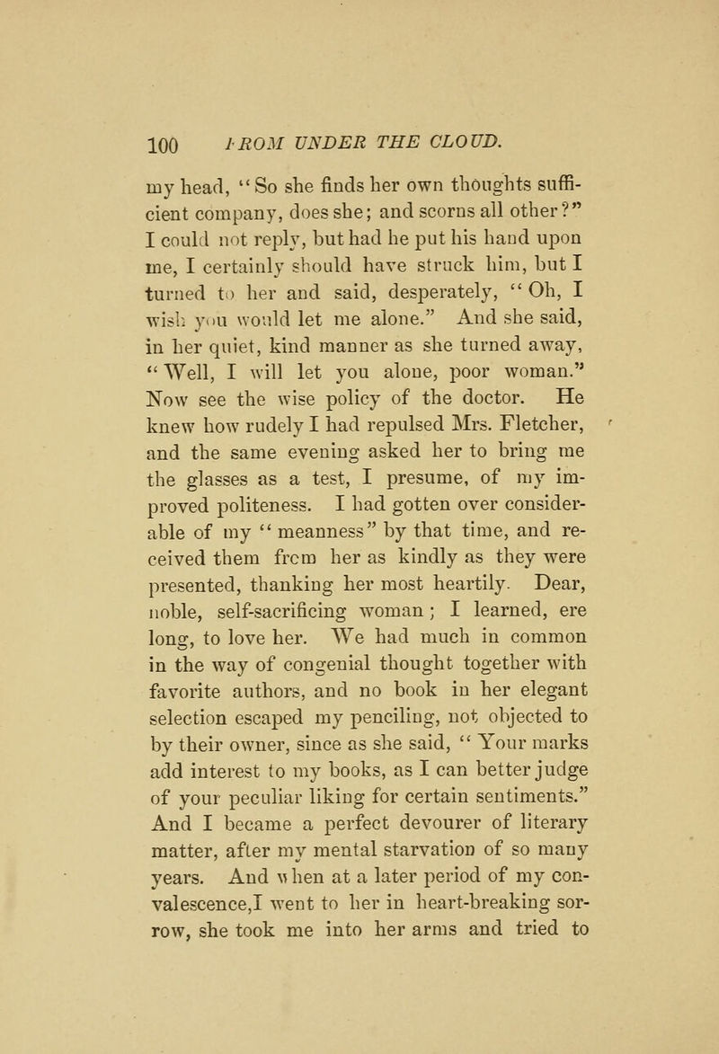 my head,  So she finds her own thoughts suffi- cient company, does she; and scorns all other?*' I could not reply, but had he put his hand upon me, I certainly should have struck him, but I turned to her and said, desperately,  Oh, I wish you would let me alone. And she said, in her quiet, kind manner as she turned away,  Well, I will let you alone, poor woman.'* Now see the wise policy of the doctor. He knew how rudely I had repulsed Mrs. Fletcher, and the same evening asked her to bring me the glasses as a test, I presume, of my im- proved politeness. I had gotten over consider- able of my  meanness by that time, and re- ceived them from her as kindly as they were presented, thanking her most heartily. Dear, noble, self-sacrificing woman; I learned, ere lona:, to love her. We had much in common in the way of congenial thought together with favorite authors, and no book in her elegant selection escaped my penciling, not objected to by their owner, since as she said,  Your marks add interest to my books, as I can better judge of your peculiar liking for certain sentiments. And I became a perfect devourer of literary matter, after my mental starvation of so many years. And ^^ hen at a later period of my con- valescence,! went to her in heart-breaking sor- row, she took me into her arms and tried to