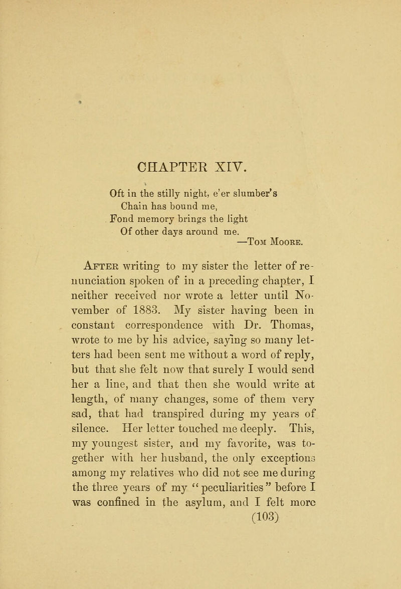 CHAPTER XIV. Oft in the stilly night, e'er slumber's Chain has bound me, . Fond memory brings the light Of other days around me. —Tom Moore. After writing to my sister the letter of re- uunciation spoken of in a preceding chapter, I neither received nor wrote a letter until No- vember of 1883. My sister having been in constant correspondence with Dr. Thomas, wrote to me by his advice, saying so many let- ters had been sent me without a word of reply, but that she felt now that surely I would send her a line, and that then she would write at length, of many changes, some of them very sad, that had transpired during my years of silence. Her letter touched me deeply. This, my youngest sister, and my favorite, was to- gether with her husband, the only exceptiono among my relatives who did not see me during the three years of my peculiarities before I was confined in the asylum, and I felt more