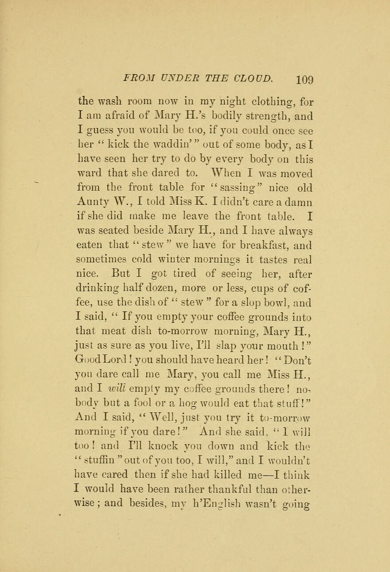 the wash room now in ray night clotbing, for I ain afraid of Mary H.'s bodily strength, and I guess yon woukl be too, if you could once see her  kick the waddiu' out of some body, asT have seen her try to do by every body on this ward that she dared to. When I -was moved from the front table for sassing nice old Aunty W., I told Miss K. I didn't care a damn if she did make me leave the front table. I was seated beside Mary H., and I have always eaten that  stew  we have for breakfast, and sometimes cokl winter mornings it tastes real nice. But I got tired of seeing her, after drinking half dozen, more or less, cups of cof- fee, use the dish of  stew  for a slop bowl, and I said,  If you empty your coffee grounds into that meat dish to-morrow morning, Mary H., just as sure as you live, I'll slap your mouth ! Good Lord ! you should have heard her! Don't you dare call me Mary, you call me Miss H., and I will empty my coffee grounds there ! no. body but a fool or a hog would eat that stuff! And I said,  Well, just you try it to-mornnv morning if you dare! And she said.  I will too ! and I'll knock you down and kick the '' stuffin out of you too, I will, and I wouldn't have cared then if she had killed me—I think I would have been rather thankful than other- wise ; and besides, my h'English wasn't going