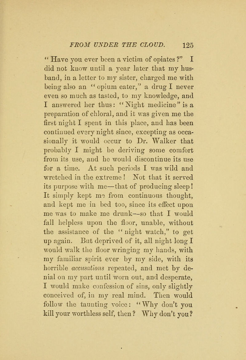'' Have you ever been a victim of opiates ? I did not kuow until a year later that my hus- band, in a letter to my sister, charged me with being also an '' opium eater, a drug I never even so much as tasted, to my knowledge, and I answered her thus: Night medicine is a preparation of chloral, and it was given me the first night I spent in this place, and has been continued every night since, excepting as occa- sionally it would occur to Dr. Walker that probably I might be deriving some comfort from its use, and he would discontinue its use for a time. At such periods I was wild and wretched in the extreme ! Not that it served its purpose with me—that of producing sleep! It simply kept mo from continuous thought, and kept me in bed too, since its effect upon me was to make me drunk—so that I would fall helpless upon the floor, unable, without the assistance of the night watch, to get up again. But deprived of it, all night long I would walk the floor wringing my hands, with my familiar spirit ever by my side, with its horrible accusations repeated, and met by de- nial on my part until worn out, and desperate, I would make confession of sins, only slightly conceived of, in my real mind. Then would follow the taunting voice: Why don't you kill your worthless self, then ? Why don't you ?
