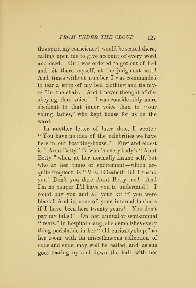 this spirit my conscience) would be seated there, calling upon rae to give account of every word and deed. Or I was ordered to get out of bed and sit there myself, at the judgment seat! And times without number I was commanded to tear a strip off my bed clothing and tie my- self in the chair. And I never thought of dis- obeying that voice ! I was considerably more obedient to that inner voice than to our young ladies, who kept house for us on the ward. In another letter of later date, I wrote :  You have no idea of the celebrities we have here in our boarding-house. First and eldest is  Aunt Betty B, who is everybody's Aunt Betty  when at her normally insane self, but who at her times of excitement—which are quite frequent, is Mrs. Elizabeth B ! I thank you! Don't you dare Aunt Betty me I And I'm no pauper I '11 have you to undertand ! I could buy you and all your kit if you were black! And its none of your infernal business if I have been here twenty years ! You don't pay my bills ! On her annual or semi-annual  tears, in hospital slang, she demolishes every thing perishable in her '' old curiosity shop, as her room with its miscellaneous collection of odds and ends, may well be called, and as she goes tearing up and down the hall, with her