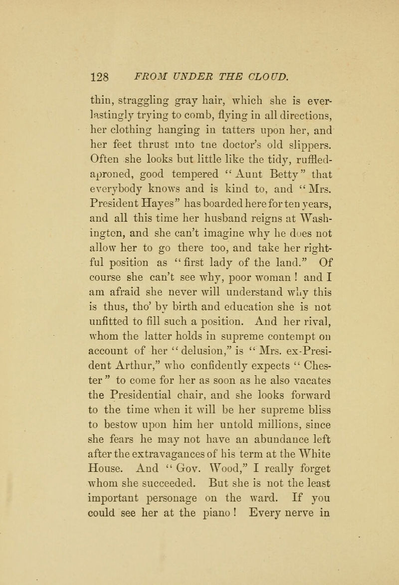 thin, straggling gray hair, which she is ever- lastingly trying to comb, flying in all directions, her clothing hanging in tatters upon her, and her feet thrust into tne doctor's old slippers. Often she looks but little like the tidy, ruffled- aproned, good tempered Aunt Betty that everybody knows and is kind to, and Mrs. President Hayes  has boarded here for ten years, and all this time her husband reigns at Wash- ington, and she can't imagine why he does not allow her to go there too, and take her right- ful position as first lady of the land. Of course she can't see why, poor woman ! and I am afraid she never will understand why this is thus, tho' by birth and education she is not unfitted to fill such a position. And her rival, whom the latter holds in supreme contempt on account of her  delusion, is Mrs. ex-Presi- dent Arthur, who confidently expects  Ches- ter  to come for her as soon as he also vacates the Presidential chair, and she looks forward to the time when it will be her supreme bliss to bestow upon him her untold millions, since she fears he may not have an abundance left after the extravagances of his term at the White House. And  Gov. Wood, I really forget whom she succeeded. But she is not the least important personage on the ward. If you could see her at the piano ! Every nerve in