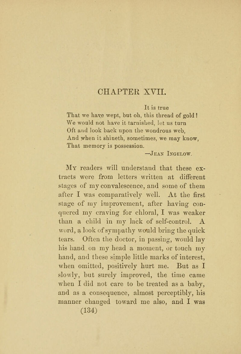 CHAPTER XVII. It is true That we have wept, but oh, this thread of gold ! We would not have it tarnished, let us turn Oft and look back upon the wondrous web, And when it shineth, sometimes, we may know, That memory is possession. —Jean Ixgelow. My readers will understand that these ex- tracts were from letters written at different stages of my convalescence, and some of them after I was comparatively well. At the first stage of my improvement, after having con- quered my craving for chloral, I was weaker than a child in my lack of self-control. A word, a look of sympathy would bring the quick tears. Often the doctor, in passing, would lay his hand on my head a moment, or touch my hand, and these simple little marks of interest, when omitted, positively hurt me. But as I slowly, but surely improved, the time came when I did not care to be treated as a baby, and as a consequence, almost perceptibly, his manner changed toward me also, and I was