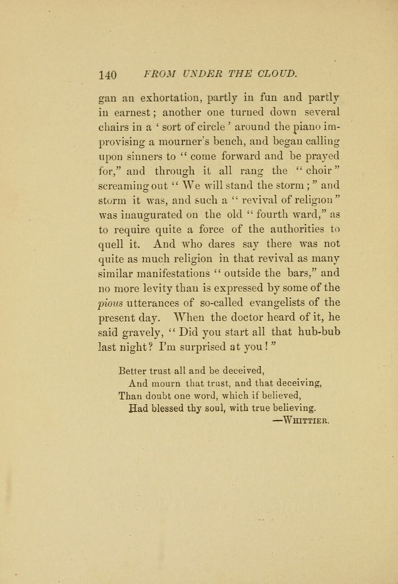 gan an exhortation, partly in fun and partly in earnest; another one turned down several chairs in a ' sort of circle ' around the piano im- provising a mourner's bench, and began calling upon sinners to  come forward and be prayed for, and through it all rang the choir screaming out  We will stand the storm ;  and storm it was, and such a  revival of religion was inaugurated on the old  fourth ward, as to require quite a force of the authorities to quell it. And who dares say there was not quite as much religion in that revival as many similar manifestations  outside the bars, and no more levity than is expressed by some of the 'piou8 utterances of so-called evangelists of the present day. When the doctor heard of it, he said gravely,  Did you start all that hub-bub last night? I'm surprised at you!  Better trust all and be deceived, And mourn that trust, and that deceiving, Than doubt one word, which if believed, Had blessed thy soul, with true believing. —^Whittier.