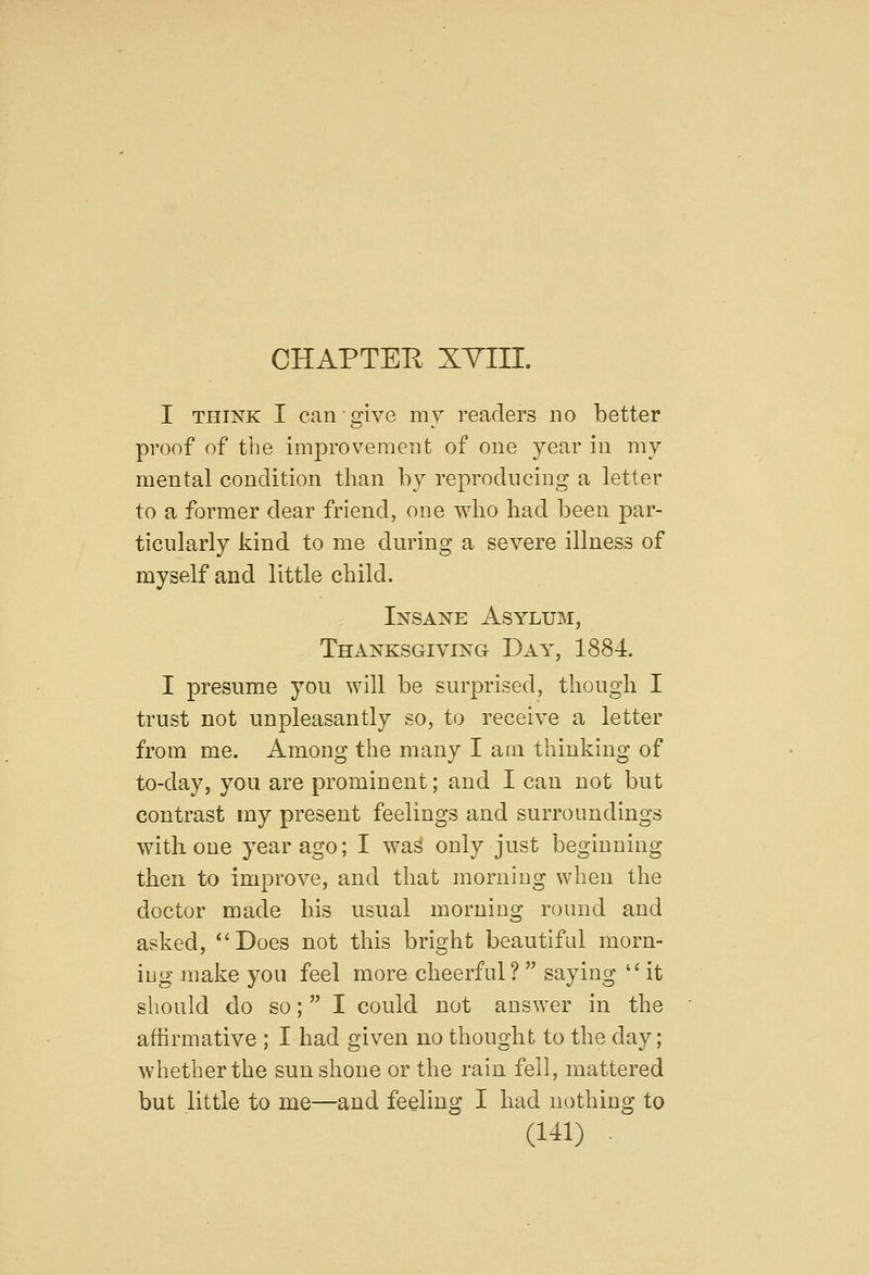 I THINK I can give my readers no better proof of the improvement of one year in my mental condition than by reproducing a letter to a former dear friend, one wlio had been par- ticularly kind to me during a severe illness of myself and little child. Insane Asylum, Thanksgiving Day, 1884. I presume you will be surprised, though I trust not unpleasantly so, to receive a letter from me. Among the many I am thinking of to-day, you are prominent; and I can not but contrast my present feelings and surroundings with one year ago; I was only just beginning then to improve, and that morning when the doctor made his usual morning round and asked, Does not this bright beautiful morn- iug make you feel more cheerful? saying it should do so;  I could not answer in the affirmative ; I had given no thought to the day; whether the sun shone or the rain fell, mattered but little to me—and feeling I had nothing to