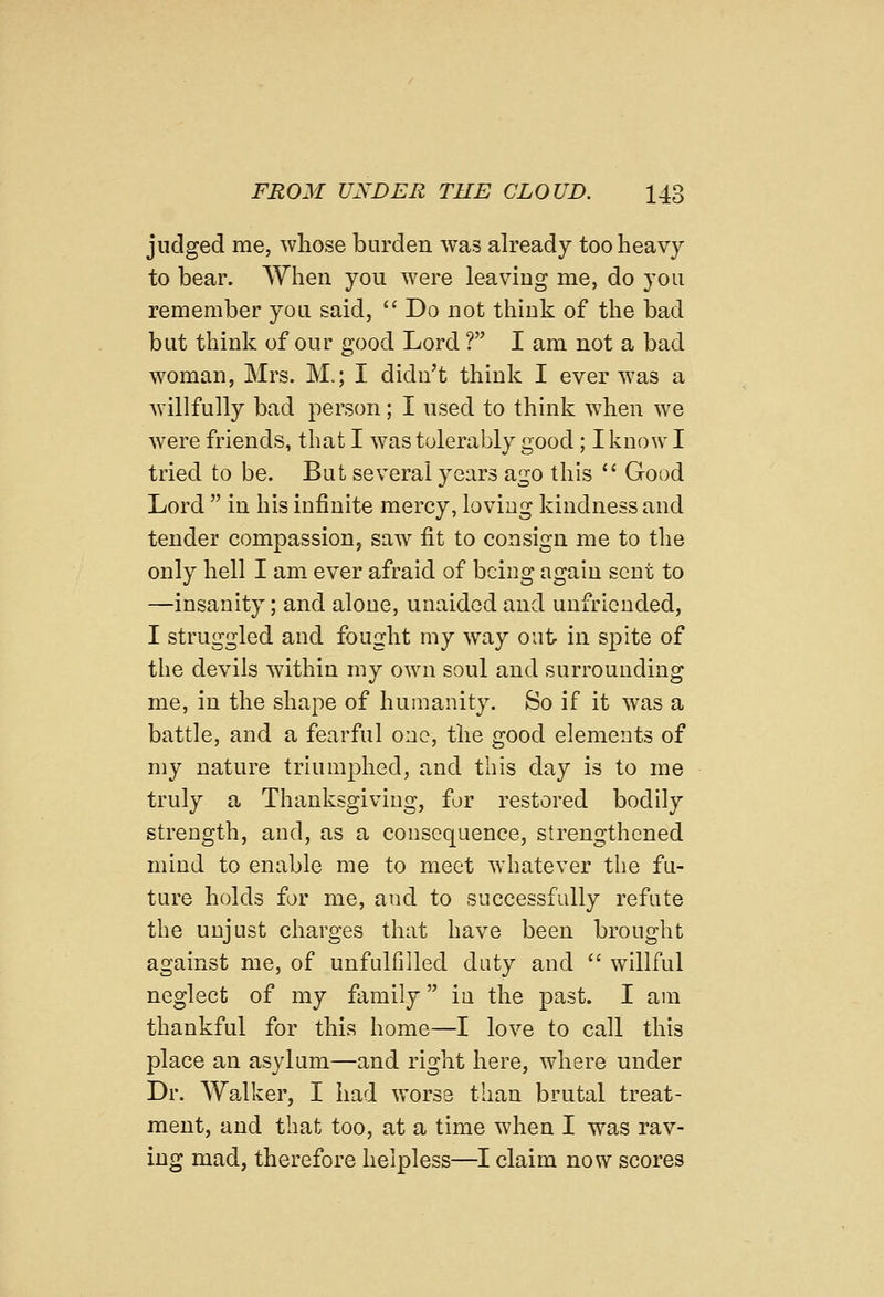 judged me, whose burden was already too heavy to bear. When you were leaving me, do you remember you said,  Do not think of the bad but think of our good Lord ? I am not a bad woman, Mrs. M.; I didn't think I ever was a willfully bad person; I used to think when we were friends, that I was tolerably good; I know I tried to be. But several years ago this  Good Lord  in his infinite mercy, loving kindness and tender compassion, saw fit to consign me to the only hell I am ever afraid of being again sent to —insanity; and alone, unaided and unfriended, I struggled and fought my way out in spite of the devils within my own soul and surrounding me, in the shape of humanity. So if it was a battle, and a fearful one, the good elements of my nature triumphed, and this day is to me truly a Thanksgiving, for restored bodily strength, and, as a consequence, strengthened mind to enable me to meet whatever the fu- ture holds for me, and to successfully refute the unjust charges that have been brought against me, of unfulfilled duty and  willful neglect of my family in the past. I am thankful for this home—I love to call this place an asylum—and right here, where under Dr. Walker, I had worse than brutal treat- ment, and that too, at a time when I was rav- ing mad, therefore helpless—I claim now scores