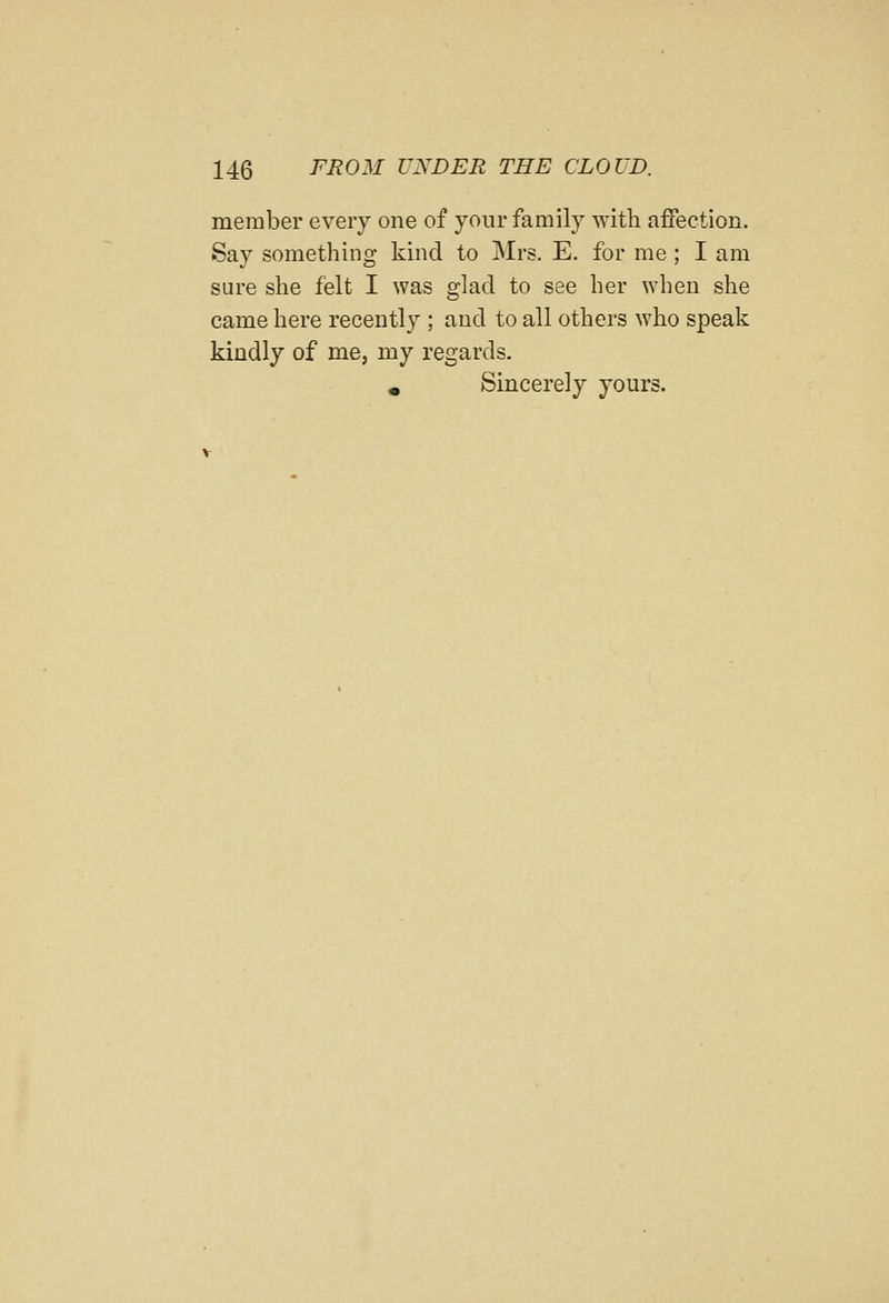 member every one of your family with affection. Say something kind to Mrs. E. for me; I am sure she felt I was glad to see her when she came here recently ; and to all others who speak kindly of me, my regards. » Sincerely yours.