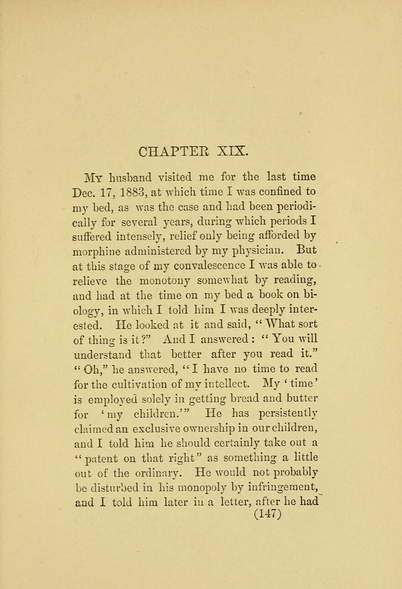 My husband visited me for the last time Dec. 17, 1883, at which time I was confined to my bed, as was the case and had been periodi- cally for several years, during which periods I suffered intensely, relief only being afforded by morphine administered by my physician. But at this stage of my convalescence I was able to relieve the monotony somewhat by reading, and had at the time on my bed a book on bi- ology, in which I told him I was deeply inter- ested. He looked at it and said,  What sort of thing is it? And I answered :  You will understand that better after you read it.  Oh, he answered,  I have no time to read for the cultivation of my intellect. My ' time' is employed solely in getting bread and butter for 'my children.' He has persistently claimed an exclusive ownership in our children, and I told him he should certainly take out a patent on that right as something a little out of the ordinary. He would not probably be disturbed in his monopoly by infringement, and I told him later in a letter, after he had