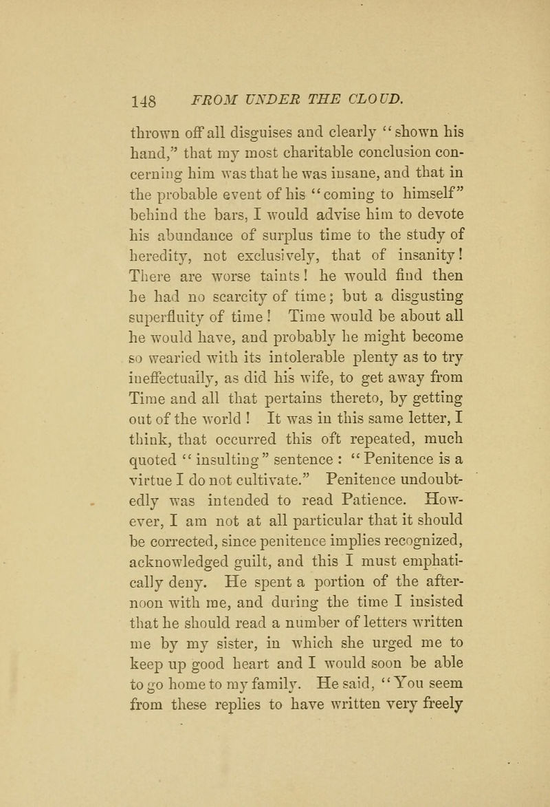 thrown off all disguises and clearly  shown his hand, that my most charitable conclusion con- cerning him was that he was insane, and that in the probable event of his coming to himself behind the bars, I would advise him to devote his abundance of surplus time to the study of heredity, not exclusively, that of insanity! There are worse taints! he would fiud then he had no scarcity of time; but a disgusting superfluity of time ! Tiaie would be about all he would have, and probably he might become so wearied with its intolerable plenty as to try ineffectually, as did his wife, to get away from Time and all that pertains thereto, by getting out of the world I It was in this same letter, I think, that occurred this oft repeated, much quoted  insulting  sentence :  Penitence is a virtue I do not cultivate. Penitence undoubt- edly was intended to read Patience. How- ever, I am not at all particular that it should be corrected, since penitence implies recognized, acknowledged guilt, and this I must emphati- cally deny. He spent a portion of the after- noon with me, and during the time I insisted that he should read a number of letters written me by my sister, in which she urged me to keep up good heart and I would soon be able to go home to my family. He said, '' You seem from these replies to have written very freely