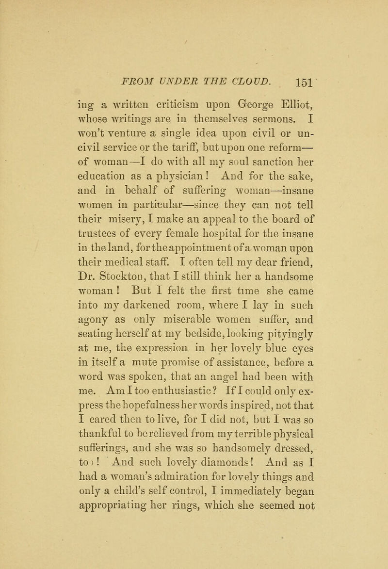ing a written criticism upon George Elliot, whose writings are in themselves sermons. I won't venture a single idea upon civil or un- civil service or the tariff, but upon one reform— of woman—I do w^ith all my soul sanction her education as a physician! Aud for the sake, and in behalf of suffering woman—insane women in particular—since they can not tell their misery, I make an appeal to the board of trustees of every female hospital for the insane in the land, for the appointment of a woman upon their medical staff. I often tell my dear friend, Dr. Stockton, that I still think her a handsome woman ! But I felt the first time she came into my darkened room, where I lay in such agony as only miserable women suffer, aud seating herself at my bedside, looking pityingly at me, the expression in her lovely blue eyes in itself a mute promise of assistance, before a word was spoken, that an angel had been with me. Am I too enthusiastic ? If I could only ex- press the hopefulness her words inspired, not that I cared then to live, for I did not, but I was so thankful to be relieved from my terrible physical sufferings, and she was so handsomely dressed, to)! And such lovely diamonds! And as I had a woman's admiration for lovely things and only a child's self control, I immediately began appropriating her rings, which she seemed not